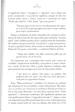 O significado disto é “arrogância” e “gabolice”, mas o Egito não
pode corresponder à sua jactância orgulhosa, porque ele não tem
nenhum poder contra a Assíria. Assim ele é merecedor do nome
“Raabe que nada faz” (Heb. shaveth, “que senta quieta”).
8 Vai, pois, agora, escreve isto em um a tábua peran te eles e apon­
ta -o em u m livro; para quefiq u e escrito para o tem po vindouro,
para sem pre e perpetuam ente.
Porque os habitantes de Judá e Jerusalém não ouviram as adver­
tências de Isaías, Deus lhe deu uma ordem para escrevê-las “em uma
tábua” onde o público poderia vê-la, e poderia servir de testemunho.
Ele também tem que escrevê-las “em um livro”, o qual seria preserva­
do para as gerações futuras. Seus escritos se tornariam uma parte da
Palavra de Deus para a eternidade —a inalterável Palavra de Deus.
9 Porque povo rebelde é este, filh o s m entirosos, filh o s que não
querem o u v ir a lei do SENHOR;
Era importante que a mensagem fosse escrita, pois o povo era
incrédulo (simplesmente desiludido), recusando-se a ouvir e obede­
cer o ensino do SEN H O R. Não se podia depositar confiança neles
para passarem esta mensagem por meio da mera palavra falada.
10 que dizem aos viden tes: N ão vejais; e aos profetas: N ão
profetizeis para n ós o que é reto; d iz ei-n os coisas aprazíveis e
tende para n ós enganadoras lisonjas;
Estes “filhos mentirosos” e rebeldes (v.9) disseram aos videntes
que deixassem de ver as verdades e visões sobrenaturais. Eles disse­
ram aos profetas que deixassem de profetizar (falando por Deus so­
bre as suas justas demandas). Ao invés disso, queriam ouvir “coisas
aprazíveis” e obviamente inofensivas. Eles igualmente queriam que
estes profetizassem ilusões (“enganadoras lisonjas”) —logros e coisas
sem importância que lhes permitiriam fazer como se lhes aprouvesse.
A mesma atitude pode ser vista nos últimos dias desta era (2 Tm
 