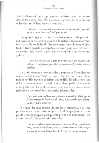 4.3-4). Muitos não querem pregações expositivas que declarem a ver­
dade da Palavra de Deus. Nós podemos ser gratos a Deus por Ele ter
ordenado a sua Palavra ser escrita em livro.
z1desviai-vos do caminho; apartai-vos da vereda;fa z ei que dei­
x e de estar o Santo de Israel perante nós.
Eles queriam que os profetas abandonassem o modo prescrito
por Deus, se desviassem do caminho da justiça e não os aborreces­
sem com o Santo de Israel. Eles estavam procurando uma religião
fácil. E triste quando os pregadores levam o povo a se desviar. È,
até mesmo pior, quando o povo está determinado a desviar os pre­
gadores.
12 Pelo que assim diz o Santo de Israel: Visto que rejeitais esta
palavra, e confiais na opressão e na perversidade, e sobre isso vos
estribais,
Isaías não escutou o povo, mas deu a resposta de Deus. Esta era
severa. Ele é de fato o “Santo de Israel”. Eles não queriam ser abor­
recidos por Ele, mas não poderiam dispor dEle. Ele sabia como eles
tinham menosprezado e rejeitado a sua palavra profética, como ti­
nham posto a confiança deles em um povo que os oprimia, e como
rejeitaram a sua santidade na pervertida religião deles.
p or isso, esta m aldade vos será com o a paredefen dida, que já
fo rm a harriga desde o m ais alto sítio, e cuja queda virá subita­
mente, em um m om ento.
Por causa das suas atitudes distorcidas e pervertidas e de seus
pecados, eles seriam como uma “parede fendida, que já forma barri­
ga” de alto a baixo, quase para quebrar, pronta a se desmoronar “em
um momento”. Eles estarão desprevenidos.
14 E ele o quebrará com o se quebra o vaso do oleiro, e, quebran­
do-o, não se com padecerá; não se achará entre os seus pedaços
um que sirva para tom arfo g o do lar ou tirar água da poça.
 