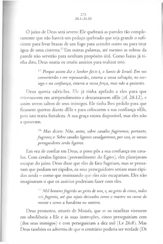 O juízo de Deus será severo: Ele quebrará as paredes tão comple­
tamente que não haverá um pedaço quebrado que seja grande o sufi­
ciente para levar brasas de um fogo para acender outro ou para tirar
água de uma, cisterna.12Em outras palavras, até mesmo as sobras da
parede não servirão para nenhum propósito útil. Como Isaías já ti­
nha dito, Deus usaria os cruéis assírios para realizar isto.
1' Porque assim diz o SenhorJEOVÁ, o Santo de Israel: Em vos
eonverterdes e em repousardes, estaria a vossa salvação; no sos­
sego e na confiança, estaria a vossafo rça , m as não a quisestes.
Deus queria salvá-los. Ele já tinha apelado a eles para que
retornassem em arrependimento e descansassem nEle (cf. 28.12), e
assim serem salvos de seus inimigos. Ele tinha lhes pedido para que
ficassem quietos diante dEle e para colocarem a sua confiança nEle,
pois isto traria fortaleza. A sua graça estava disponível, mas eles não
a quiseram.
16 M as dizeis: N ão; antes, sobre cavalos fu girem os; portanto,
fu gireis; e: Sobre cavalos ligeiros cavalgarem os; p o r isso, os vossos
perseguidores serão ligeiros.
Em vez de confiar em Deus, o povo pôs a sua confiança em cava­
los. Com cavalos ligeiros (provavelmente do Egito), eles planejavam
escapar do juízo. Deus disse que eles de fato fugiriam, mas se pensa­
vam que podiam ser rápidos, os seus perseguidores seriam mais rápi­
dos ainda —como que insinuando que eles não escapariam. Eles não
imaginavam o que os assírios poderiam fazer com eles.
17M il hom ensfu g irã o ao grito de um , e, ao grito de cinco, todos
vósfu gireis, até que sejais deixados com o o m astro no cum e do
m onte e com o a bandeira no outeiro.
Deus prometeu, através de Moisés, que se os israelitas vivessem
em obediência a Ele e às suas instruções, cinco perseguiriam cem
(dos seus inimigos) e cem perseguiriam a dez mil (Lv 26.8). Mas
Deus também os advertiu de que o contrário poderia ser verdade (Dt
 