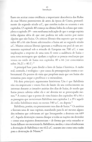 lham em aceitar como evidência a importante descoberta dos Rolos
do mar Morto provenientes de antes da época de Cristo, provavel­
mente do segundo século a.C., que contêm todos os sessenta e seis
capítulos. O capítulo 40 começa na última linha da coluna que com­
pleta o capítulo 39 —sem nenhuma indicação de que o antigo copista
tinha alguma idéia de que este poderia ter sido escrito por outro
alguém que não Isaías. Os críticos liberais têm suposto que os capí­
tulos 40 a 66 não foram adicionados a Isaías até ao segundo século
a.C. Muitos críticos liberais ignoram a evidência em prol de um avi-
vamento espiritual sob o reinado de Ezequias em 700 a.C. e suas
implicações a respeito de uma nova fé entre a audiência de Isaías e
uma nova mensagem que ajudam a explicar as poucas mudanças que
vemos no estilo de Isaías nos capítulos 40 a 66 (ver comentários
sobre 36.21 e 40.1).39
A principal base para dividir o livro de Isaías é histórica. A razão
real, contudo, é teológica —por causa da pressuposição contra o so­
brenatural. Os pontos de vista que propõem mais que um Isaías são
tentativas para negar o profético e o miraculoso.
Há dois principais argumentos históricos: Um é que Babilônia
não era importante e estava fora do limite do seu conhecimento ou
interesse durante as invasões assírias dos dias de Isaías, de modo que
Isaías pouco saberia sobre ela e até deveria ter se preocupado me­
nos.40A outra é que o ponto de vista básico dos capítulos 40 a 66 e
as passagens que mencionam Babilônia nos capítulos I a 39 é aquele
do exílio babilônico mais ou menos 540 a.C. ou depois.41
Babilônia, porém, era proeminente nos dias de Isaías.42Os assírios
a fizeram uma de suas capitais, mandando para lá até mesmo alguns
dos tributos que coletavam até que Senaqueribe a destruiu em 689
a.C. Aquela destruição causou choque a todas as nações em derredor
—como seus registros demonstram —de forma que seria estranho se
Isaías falhasse em mencioná-la. Babilônios, medos, e citas relembravam
a destruição de Babilônia e em 612 a.C. usaram isto como uma razão
para a destruição de Nínive.43
 