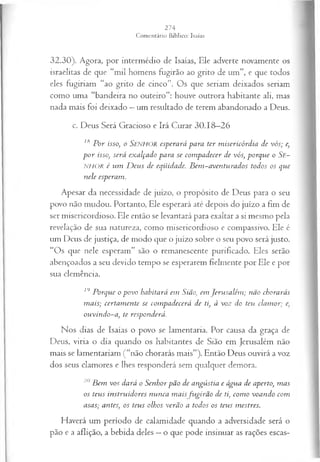 32.30). Agora, por intermédio de Isaías, Ele adverte novamente os
israelitas de que “mil homens fugirão ao grito de um”, e que todos
eles fugiriam “ao grito de cinco”. Os que seriam deixados seriam
como uma “bandeira no outeiro”: houve outrora habitante ali, mas
nada mais foi deixado —um resultado de terem abandonado a Deus.
c. Deus Será Gracioso e Irá Curar 30.18—
26
18 P or isso, o SENHOR esperará para ter m isericórdia de vós; e,
p o r isso, será exalçado para se com padecer de vós, porque o Se~
NHOR é vim D eus de eqüidade. Bem~aventurados todos os que
nele esperam.
Apesar da necessidade de juízo, o propósito de Deus para o seu
povo não mudou. Portanto, Ele esperará até depois do juízo a fim de
ser misericordioso. Ele então se levantará para exaltar a si mesmo pela
revelação de sua natureza, como misericordioso e compassivo. Ele é
um Deus de justiça, de modo que o juízo sobre o seu povo será justo.
“Os que nele esperam” são o remanescente purificado. Eles serão
abençoados a seu devido tempo se esperarem fielmente por Ele e por
sua clemência.
19 Porque o povo habitará em Sião, em Jerusalém ; não chorarás
m ais; certam ente se com padecerá de ti, à voz do teu clam or; e,
ouvindo-a, te responderá.
Nos dias de Isaías o povo se lamentaria. Por causa da graça de
Deus, viria o dia quando os habitantes de Sião em Jerusalém não
mais se lamentariam (“não chorarás mais”). Então Deus ouvirá a voz
dos seus clamores e lhes responderá sem qualquer demora.
20 B em vos dará o Senhor pão de angústia e água de aperto, m as
os teus instruidores nunca m ais fugirão de ti, com o voando com
asas; antes, os teus olhos verão a todos os teus mestres.
Haverá um período de calamidade quando a adversidade será o
pão e a aflição, a bebida deles —o que pode insinuar as rações escas­
 