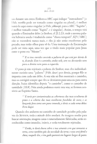 sas durante um cerco. Embora a ARC aqui indique “instruidores” (o
Heb. morekha pode ser tomado como singular ou plural), é melhor
tomá-lo aqui como singular (o Heb. yikkaneph, para a ARC “fugirão”,
é melhor tomado como “fugirá”, e é singular). Assim, o tempo virá
quando o Ensinador deles (o Senhor, cf. J12.23, onde a mesma pala­
vra hebraica usada é traduzida como “chuva temporã”, KJV/ARC)
não se esconderá nunca mais, e eles já não serão encobertos pelo
pecado, mas terão olhos para vê-lo. Uma insinuação da Encarnação
pode ser vista aqui, uma vez que o título mais popular para Jesus
entre o povo era “Mestre”.
21 E os teus ouvidos ouvirão a palavra do que está p or detrás de
ti, dizendo: Este é o cam inho; andai nele, sem vos desviardes nem
para a direita nem para a esquerda.
O povo já não rejeitará a palavra do Senhor, mas eles individual­
mente ouvirão uma “palavra” (Heb. davar) por detrás, porque Ele se
importa com cada um deles. A voz não só lhes mostrará o caminho,
mas os corrigirá sempre que eles se desviarem para uma ou para outra
direção. Isaías identifica depois “o caminho”, como o caminho de
santidade (35.8). Nós ainda podemos ouvir esta voz, se formos sen­
síveis ao Espírito Santo.
22E terás p or contam inadas as coberturas das tuas esculturas de
prata e a coberta das tuas esculturas fu n d id a s de ouro; e as
lançarásfora com o um pano imundo, e dirás a cada um a delas:
Fora daqui.
Quando eles andarem no caminho de santidade guiados pela pala­
vra do SENHOR, toda a atitude deles mudará. As imagens usadas para
buscar orientação, imagens caras e esmeradamente fabricadas, serão re­
conhecidas como imundas, inúteis, e serão totalmente rejeitadas.
23 Então, te dará chuva sobre a tua sem ente com que sem eares a
terra, com o também pão da novidade da terra; e esta seráfé r til e
cheia; naquele dia, o teu gado pastará em lugares largos de pasto.
 