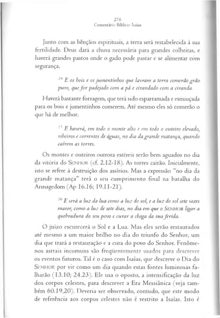 Junto com as bênçãos espirituais, a terra será restabelecida à sua
fertilidade. Deus dará a chuva necessária para grandes colheitas, e
haverá grandes pastos onde o gado pode pastar e se alimentar com
segurança.
24 E os bois e os jum entinhos que lavram a terra com erão grã o
puro, q u eforp a d eja d o com a pá e cirandado com a ciranda.
Haverá bastante forragem, que terá sido esparramada e esmiuçada
para os bois e jumentinhos comerem. Até mesmo eles só comerão o
que há de melhor.
23 E haverá, em todo o m onte alto e em todo o outeiro elevado,
ribeiros e correntes de águas, no dia da grande matança, quando
cairem as torres.
Os montes e outeiros outrora estéreis serão bem aguados no dia
da vitória do S e n h o r (cf. 2.12-18). As torres cairão. Inicialmente,
isto se refere à destruição dos assírios. Mas a expressão “no dia da
grande matança” terá o seu cumprimento final na batalha do
Armagedom (Ap 16.16; 19.11-21).
26 E será a lu z da lua com o a luz do sol, e a luz do sol sete vezes
m aior, com o a luz de sete dias, no dia em que o SENHOR ligar a
quebradura do seu povo e cu ra r a chaga da sua ferid a .
O juízo escurecerá o Sol e a Lua. Mas eles serão restaurados
até mesmo a um maior brilho no dia do triunfo do Senhor, um
dia que trará a restauração e a cura do povo do Senhor. Fenôme­
nos astrais incomuns são freqüentemente usados para descrever
os eventos futuros. Tal é o caso com Isaías, que descreve o Dia do
SE N H O R por vir como um dia quando estas fontes luminosas fa­
lharão (13.10; 24.23). Ele usa o oposto, a intensificação da luz
dos corpos celestes, para descrever a Era Messiânica (veja tam­
bém 60.19,20). Deveria ser observado, contudo, que este modo
de referência aos corpos celestes não é restrito a Isaías. Isto é
 