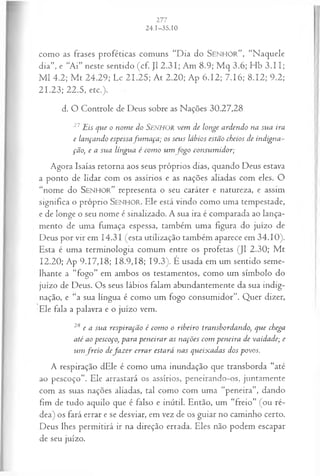 como as frases proféticas comuns “Dia do SE N H O R ” , “Naquele
dia”, e “Ai” neste sentido (cf. J1 2.31; Am 8.9; M q 3.6; Hb 3 .II;
M l 4.2; M t 24.29; Lc 21.25; At 2.20; Ap 6.12; 7.16; 8.12; 9.2;
21.23; 22.5, etc.). '•
d. O Controle de Deus sobre as Nações 30.27,28
27Eis que o nom e do SENHOR vem de longe ardendo na sua ira
e lançando espessafvim aça; os seus lábios estão cheios de indigna~
ção, e a sua língua é com o um jo g o consum idor;
Agora Isaías retorna aos seus próprios dias, quando Deus estava
a ponto de lidar com os assírios e as nações aliadas com eles. O
“nome do S e n h o r ” representa o seu caráter e natureza, e assim
significa o próprio SE N H O R. Ele está vindo como uma tempestade,
e de longe o seu nome é sinalizado. A sua ira é comparada ao lança­
mento de uma fumaça espessa, também uma figura do juízo de
Deus por vir em 14.31 (esta utilização também aparece em 34.10).
Esta é uma terminologia comum entre os profetas (J1 2.30; M t
12.20; Ap 9.17,18; 18.9,18; 19.3). É usada em um sentido seme­
lhante a “fogo” em ambos os testamentos, como um símbolo do
juízo de Deus. Os seus lábios falam abundantemente da sua indig­
nação, e “a sua língua é como um fogo consumidor”. Quer dizer,
Ele fala a palavra e o juízo vem.
28 e a sua respiração é com o o ribeiro transbordando, que chega
até ao pescoço, para peneirar as nações com peneira de vaidade; e
u m jreio deja z e r errar estará nas queixadas dos povos.
A respiração dEle é como uma inundação que transborda “até
ao pescoço”. Ele arrastará os assírios, peneirando-os, juntamente
com as suas nações aliadas, tal como com uma “peneira”, dando
fim de tudo aquilo que é falso e inútil. Então, um “freio” (ou ré­
dea) os fará errar e se desviar, em vez de os guiar no caminho certo.
Deus lhes permitirá ir na direção errada. Eles não podem escapar
de seu juízo.
 