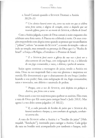 e. Israel Cantará quando o SEN H O R Destruir a Assíria
30.29-33
29 Um cântico haverá entre vós, com o na noite em que se celebra
um a festa santa; e alegria de coração, com o a daquela que sai
tocando pífano, para vir ao m onte do Senhor, à Rocha de Israel.
Com a Assíria julgada, o povo de Deus cantará à noite enquanto eles
celebram uma festa santa. A Páscoa era celebrada à noite. Os seus cora­
ções responderão com alegria como quando as pessoas que tocam flautins
(“pífano”) sobem “ao monte do S e n h o r ” , o monte do templo —não só
indo ao templo, mas entrando na presença do Deus que é a “Rocha de
Israel”: a Força, o Refugio, a Fortaleza e o Protetor de Israel.
30 E o S e n h o r fa r á ou vir a glória da sua voz e fa r á ver o
abaixam ento do seu braço, com indignação de ira, e a labareda
do seufo g o consum idor, e raios, e dilúvio, e pedra de saraiva.
Isaías agora continua a mensagem de juízo, tendo a Assíria em
vista. Deus na sua majestade fará a sua voz gloriosa e majestosa ser
ouvida. Ele demonstrará o que o abaixamento do seu braço (simbo­
lizando o seu poder) fará, com indignação de ira, fogo consumidor,
raios e trovoadas, um dilúvio e saraivada de pedras.
31 Porque, com a voz do SENHOR, será desfeita em pedaços a
Assíria, quefe r iu com a vara.
Deus usará a sua voz majestosa para quebrar os assírios. Eles eram
a vara de Deus que Ele usava para castigar Israel e Judá (10.5). Mas
agora é a vez deles serem julgados (cf. 10.12).
32 E, a cada pancada do bordão do ju ízo que o Senhor der,
haverá tam boris e harpas; e, com combates de agitação, com bate­
rá contra eles.
A vara do S e n h o r sobre a Assíria é o “bordão do juízo” [Heb.
musadah, “fundação”], instituído para castigar a Assíria. Cada golpe
da vara ou bordão será acompanhado por tamboris e harpas, indi­
 