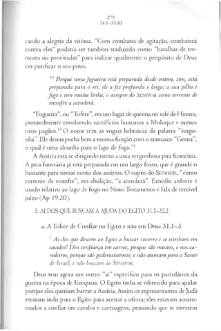 cando a alegria da vitória. “Com combates de agitação, combaterá
contra eles” poderia ser também traduzido como “batalhas de tre­
mores ou peneiradas” para indicar igualmente o propósito de Deus
em purificar o seu povo.
33 Porque um a fogu eira está preparada desde ontem, sim, está
preparada para o rei; ele a fez profunda e larga; a sua pilha é
fo g o e tem m uita lenha; o assopro do Senhor com o torrente de
enx ofre a acenderá.
“Fogueira”, ou “Tofete”, era um lugar de queima no vale de Hinom,
provavelmente envolvendo sacrifícios humanos a Moloque e outros
ritos pagãos.13O nome tem as vogais hebraicas da palavra “vergo­
nha”. Ele desempenha bem a mesma função com o aramaico “Geena”,
o qual é uma alcunha para o lago de fogo.14
A Assíria está se dirigindo rumo a uma vergonhosa pira funerária.
A pira funerária já está preparada em um largo fosso, que é grande o
bastante para tomar conta dos assírios. O sopro do SEN H O R, “como
torrente de enxofre”, em ebulição, “a acenderá”. Enxofre ardente é
usado relativo ao lago de fogo no Novo Testamento e fala de terrível
juízo (Ap 19.20).
5. AI DOS QUE BUSCAM A AJUDA DO EGITO 3I.I-32.2
a. A Tolice de Confiar no Egito e não em Deus 3 1.I—
3
1 Ai dos que descem ao Egito a buscar socorro e se estribam em
cavalos! Têm confiança em carros, porque são muitos, e nos ca­
valeiros, porque são poderosíssim os; e não atentam para o Santo
de Israel, e não buscam ao SENHOR.
Deus tem agora um outro “ai” específico para os partidários da
guerra na época de Ezequias. O Egito tinha se oferecido para ajudar
porque eles queriam barrar a Assíria. Assim os representantes de Judá
estavam indo para o Egito para aceitar a oferta; eles estavam acostu­
mados a confiar em cavalos e carruagens, pensando que se tivessem
 