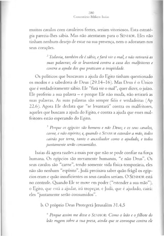 muitos cavalos com cavaleiros fortes, seriam vitoriosos. Esta estraté­
gia parecia-lhes sábia. Mas não atentaram para o SEN H O R. Eles não
tinham nenhum desejo de estar na sua presença, nem o adoraram nos
seus corações.
2Todavia, também ele é sábio, efa rá v ir o mal, e não retirará as
suas palavras; ele se levantará contra a casa dos m alfeitores e
contra a ajuda dos que praticam a iniqüidade.
Os políticos que buscavam a ajuda do Egito tinham questionado
os modos e a sabedoria de Deus (29.14—
16). Mas Deus é o Único
que é verdadeiramente sábio. Ele “fará vir o mal”, quer dizer, o juízo.
Ele proferiu a sua palavra —e porque Ele não muda, não retirará as
suas palavras. As suas palavras são sempre fiéis e verdadeiras (Ap
22.6). Agora Ele declara que “se levantará” contra os malfeitores,
aqueles que buscam a ajuda do Egito, e contra a ajuda que esses mal­
feitores estão esperando do Egito.
3 Porque os egípcios são hom ens e não D eus; e os seus cavalos,
carne, e não espírito; e, quando o Senhor estender a mão, todos
cairão p o r terra, tanto o aux iliador com o o ajudado, e todos
jun tam en te serão consum idos.
Isaías dá agora razões a mais por que não se pode confiar na força
humana. Os egípcios são meramente humanos, “e não Deus”. Os
seus cavalos são “carne”, tendo somente vida física temporária, eles
não são nenhum “espírito”. Judá precisava saber quão frágil os egíp­
cios eram e quão insuficientes os seus cavalos seriam. O SEN H O R está
no controle. Quando Ele se move em poder (“estender a sua mão”),
o Egito, que está a ajudar, irá tropeçar, e Judá, que é ajudado, cairá:
eles “juntamente serão consumidos”.
b. O próprio Deus Protegerá Jerusalém 31.4,5
4 Porque assim m e disse o SENHOR: C om o o leão e ofilh ote do
leão rugem sobre a sua presa, ainda que se convoque contra ele
 