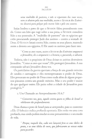 um a m ultidão de pastores, e não se espantam das suas vozes,
nem se abatem pela sua multidão, assim o Senhor dos E xérci­
tos descerá para pelejar pelo m onte Sião e pelo seu outeiro.
Isaías lembra o povo de que o SENHO R falou pessoalmente com
ele. Como um leão que ruge sobre a sua presa, o SEN H O R considera
Sião a sua possessão. A “multidão de pastores” são os egípcios que
estão procurando proteger Judá dos assírios —contra a vontade de
Deus. O SENHO R lutará contra Sião, contra os seus planos, trazendo
assim a derrota aos egípcios. E Ele usará os assírios para fazer isto.
5C om o as aves voam , assim o Senhor dos E xércitos amparará
a Jerusalém ; ele a am parará e a livrará, e, passando, a salvará.
Todavia, não é o propósito de Deus deixar os assírios destruírem
Jerusalém. “Como as aves que voam”, Ele protegerá Jerusalém. A sua
compaixão salvará Jerusalém desta vez.
Os partidários da guerra queriam a força de um grande exército
de cavalos e carruagens e eles menosprezaram o poder de Deus.
Eles pensavam no poder de Deus como nada além de alguns peque­
nos pássaros contra um grande exército. Mas o seu poder é maior
do que qualquer outro. Ele paira sobre a cidade de Jerusalém para
protegê-la.15
c. Um Chamado ao Arrependimento 31.6,7
6 C onvertei-vos, pois, àquele contra quem osfilh o s de Israel se
rebelaram tão profundam ente.
Deus chama o povo de Israel para se arrepender, para se converter
a Ele. O hebraico indica profunda apostasia. Eles estão em uma cova
profunda, mas ainda podem mudar os seus pensamentos e o seu modo
de vida.
7 Porque, naquele dia, cada um lançará fo r a 05 seus ídolos de
prata, e os seus ídolos de ouro, quefabricara m as vossas m ãos
para pecardes.
 