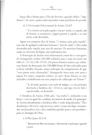 Isaías olha à frente para o Dia do SEN H O R, quando ídolos (“não-
deuses”) de ouro e prata serão rejeitados como produtos do pecado.
d. A Destruição Sobrenatural da Assíria 31.8,9
8E a A ssíria cairá pela espada e não p o r varão; e a espada, não
de homem, a consum irá; e fu g ir á perante a espada, e os seus
jo ven s serão derrotados.
Agora nos próprios dias de Isaías, “a Assíria cairá pela espada”,
mas não de qualquer indivíduo humano ( “não de varão”). Eles serão
devorados pela espada, mas não de mortais. Os exércitos humanos,
como os exércitos do Egito, não realizariam isto.
A destruição da Assíria seria sobrenatural, como foi o caso quan­
do Senaqueribe perdeu 185.000 soldados para o anjo da morte em
688 a.C. (37.36; 2 Rs 19.35). Os jovens homens assírios que sobra­
ram depois da destruição dos 185.000 foram de fato colocados para
realizar trabalho forçado, numa indicação do cumprimento de que
“seus jovens serão derrotados”. Senaqueribe viveu mais sete anos e
jamais fez outra campanha militar; ao invés disso, forçou os seus
soldados a trabalharem em seus projetos de edificação em Nínive.16
9 E, de m edo, passará a sua rocha de refúgio, e os seu s p rín cip es
desertarão a bandeira, diz o Senhor, cu jo fo g o está em Sião e
cu jaforn a lh a , em Jeru salém .
A fortaleza da Assíria (Heb. sal’o, “sua rocha”), incluindo a sua
força e o rei no qual eles confiam, irá morrer de medo. Os príncipes
de Assíria abandonarão a bandeira deles e serão despedaçados.17Eles
desafiaram o SENHOR, cuja presença santa é como um fogo consumi­
dor em Jerusalém. Lá o altar simboliza perdão para o arrependido e
para os inimigos de Deus.
e. O Rei Justo 32.1—
8
1 R einará um Rei com jvistiça, e dom inarão os príncipes segundo
o juízo.
 