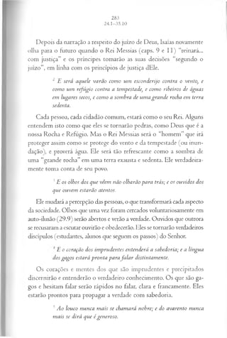 Depois da narração a respeito do juízo de Deus, Isaías novamente
olha para o futuro quando o Rei Messias (caps. 9 e I I ) “reinará...
com justiça” e os príncipes tomarão as suas decisões “segundo o
juízo”, em linha com os princípios de justiça dEle.
2 E será aquele varão com o um esconderijo contra o vento, e
com o um refúgio contra a tempestade, e com o ribeiros de águas
em lugares secos, e com o a sombra de um a gran de rocha em terra
sedenta.
Cada pessoa, cada cidadão comum, estará como o seu Rei. Alguns
entendem isto como que eles se tornarão pedras, como Deus que é a
nossa Rocha e Refúgio. Mas o Rei Messias será o “homem” que irá
proteger assim como se protege do vento e da tempestade (ou inun­
dação), e proverá água. Ele será tão refrescante como a sombra de
uma “grande rocha” em uma terra exausta e sedenta. Ele verdadeira­
mente toma conta de seu povo.
3E os olhos dos que vêem não olharão para trás; e os ouvidos dos
que ouvem estarão atentos.
Ele mudará a percepção das pessoas, o que transformará cada aspecto
da sociedade. Olhos que uma vez foram cercados voluntariosamente em
auto-ilusão (29.9) serão abertos e verão a verdade. Ouvidos que outrora
se recusaram a escutar ouvirão e obedecerão. Eles se tornarão verdadeiros
discípulos (estudantes, alunos que seguem os passos) do Senhor.
1 E o coração dos im prudentes entenderá a sabedoria; e a língua
dos gagos estará pronta p a ra ja la r distintamente.
Os corações e mentes dos que são imprudentes e precipitados
discernirão e entenderão o verdadeiro conhecimento. Os que são ga­
gos e hesitam falar serão rápidos no falar, clara e francamente. Eles
estarão prontos para propagar a verdade com sabedoria.
5 Ao louco nunca m ais se cham ará nobre; e do avarento nunca
mais se dirá que égeneroso.
 