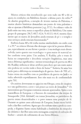 Muitos críticos têm reconhecido que nem tudo em 40 a 66 se
ajusta às condições em Babilônia durante a última parte do exílio.44
As alusões geográficas, a menção de árvores nativas da Palestina, e
muitas alusões históricas demandam um ponto de vista palestino e
não se ajustam à Babilônia posterior (e.g., 57.5). As colinas e vales de
Judá estão em vista, nunca a superfície plana de Babilônia. Um outro
grupo de passagens (56.7; 60.7; 62.6, 9; 65.11; 66.6) mostra clara­
mente que os muros de Jerusalém ainda estavam de pé e o templo e
seus serviços ainda estavam funcionando.45
Embora Isaías 40 a 66 tenha muitas similaridades em estilo com
I a 39,46 os críticos liberais dão destaque especial às poucas diferen­
ças, especialmente ao seu fervor e paixão e à sua teologia mais desen­
volvida, tanto quanto sua escatologia e o grau maior de material so­
bre conforto versus juízo. Um analista, Y. Radday, pôs o texto de
Isaías no computador e descobriu variações lingüísticas, mas uma
única diferença significativa —menos terminologia de guerra em 40 a
66. Radday utilizou-se desse artifício para dizer que um outro autor
não poderia ter escrito todo o livro de Isaías.47Todavia, há uma boa
razão para a diferença na terminologia de guerra. Antes de 701 a.C.,
Isaías estava em conflito com os partidários da guerra em Judá e os
tinha advertido repetidamente. Isso não mais era de conformidade
após 701.
Os assírios derrotaram os egípcios em Elteque, cerca de cinqüen­
ta e um quilômetros a oeste e um pouco ao norte de Jerusalém.48 Os
mercenários que Ezequias contratou estavam apavorados. Após a cura
maravilhosa de Ezequias e o fracasso do comandante das tropas de
Senaqueribe (Heb. Rabshakeh) em tomar Jerusalém, os partidários da
guerra estava desacreditados e o povo tomou uma posição de fé.
Durante os quinze anos adicionais de Ezequias, Isaías estava habili­
tado a dar-lhes conforto. Agora que eles tinham visto a profecia cum­
prida, o Espírito Santo estava habilitado a lembrá-los da estupidez
da idolatria e dar-lhes uma nova mensagem a respeito da salvação do
Senhor —através do sofrimento de seu Servo-Messias.
 