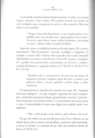 A sociedade mundana honra freqüentemente os tolos (as pessoas
ímpias, amorais) como nobres. Eles podem honrar até mesmo os
sem escrúpulos que conseguem ter acesso a altas posições. Mas isto
tudo vai ser mudado.
6 P orque o loucofa la loucam ente; e o seu coração pratica a in i­
qüidade•
, para u sa r de hipocrisia, e para p ro ferir erros contra o
S e n h o r , e para deix ar vazia a alm a dofa m in to , e para fazer
com que o sedento venha a terfa lta de bebida.
Aqui nós vemos a verdadeira natureza do tolo ímpio. Ele caracte-
risticamente “fala loucamente”: pecado, sacrilégio e estupidez. O
coração e a mente dele o fazem estar ocupado com o mal: causando
dificuldades aos outros e ofendendo a Deus. Ele “pratica a iniqüida­
de”, profere erros pervertidos concernentes ao S enhor, e retém a
comida do faminto e a água do sedento (cf. I Sm 25.11,25; Jr 17.11;
Pv 3.27.28).
' T auibcm tod os os in stru m en to s do a v a ren to sã o m a u s; ele
m a q u in a in v en çõ es m a lign a s, p a ra d estr u ir os m a n sos com
p a la v r a s fa ls a s , m esm o q u a n d o o p o b r e ch ega a f a l a r
reta m en te.
Os instrumentos e métodos do avarento são maus. Ele “maquina
invenções malignas”, ou seja, compõe esquemas do mal [conspira­
ções, incluindo tratamento infame, prostituição e incesto] “para des­
truir os mansos com palavras falsas” e o necessitado cuja causa é justa
e certa. A manipulação de processos legais por perjúrio pode estar
implícita.
lS M as o nobre projeta coisas nobres e, pela nobreza, está em pé.
Os que são nobres na sua atitude para com Deus e liberais na sua
atitude para com os outros recomendam e projetam ações honradas,
e nestas se elevam e se mantêm de pé. Eles são aceitáveis diante de
Deus (cf. SI 24.3,4).
 