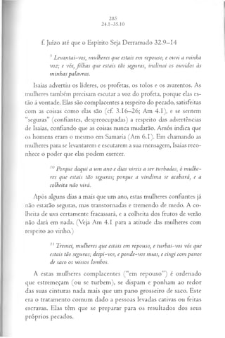 f. Juízo até que o Espírito Seja Derramado 32.9—
14
9 L evantai-vos, m ulheres que estais em repouso, e ouvi a m inha
voz; e vós, filh a s que estais tão seguras, inclinai os ouvidos às
m inhas palavras.
Isaías advertiu os líderes, os profetas, os tolos e os avarentos. As
mulheres também precisam escutar a voz do profeta, porque elas es­
tão à vontade. Elas são complacentes a respeito do pecado, satisfeitas
com as coisas como elas são (cf. 3.16—
26; Am 4.1), e se sentem
“seguras” (confiantes, despreocupadas) a respeito das advertências
de Isaías, confiando que as coisas nunca mudarão. Amós indica que
os homens eram o mesmo em Samaria (Am 6.1). Em chamando as
mulheres para se levantarem e escutarem a sua mensagem, Isaías reco­
nhece o poder que elas podem exercer.
10Porque daqui a um ano e dias vireis a ser turhadas, ó m ulhe­
res que estais tão seguras; porque a vindim a se acabará, e a
colheita não virá.
Após alguns dias a mais que um ano, estas mulheres confiantes já
não estarão seguras, mas transtornadas e tremendo de medo. A co­
lheita de uva certamente fracassará, e a colheita dos frutos de verão
não dará em nada. (Veja Am 4.1 para a atitude das mulheres com
respeito ao vinho.)
11 Tremei, m ulheres que estais em repouso, e turbai-vos vós que
estais tão seguras; despi-vos, e pon de-vos nuas, e cingi com panos
de saco os vossos lombos.
A estas mulheres complacentes ( “em repouso”) é ordenado
que estremeçam (ou se turbem), se dispam e ponham ao redor
das suas cinturas nada mais que um pano grosseiro de saco. Este
era o tratamento comum dado a pessoas levadas cativas ou feitas
escravas. Elas têm que se preparar para os resultados dos seus
próprios pecados.
 