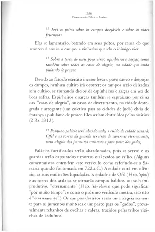 12 Feri os peitos sobre os cam pos desejáveis e sobre as vides
Jrutuosas.
Elas se lamentarão, batendo em seus peitos, por causa do que
acontecerá aos seus campos e vinhedos quando o inimigo vier.
13 Sobre a terra do m eu povo virão espinheiros e sarças, com o
também sobre todas as casas de alegria, na cidade que anda
pulando de prazer
Devido ao fato do exército invasor levar o povo cativo e despojar
os campos, nenhum cultivo irá ocorrer; os campos serão deixados
sem cultivo, se tornando cheios de espinheiros e sarças em vez de
boas safras. Espinheiros e sarças também se espraiarão por cima
das “casas de alegria”, ou casas de divertimento, na cidade desre­
grada e arrogante (um coletivo para as cidades de Judá) cheia de
festança e pululante de prazer. Eles seriam destruídos pelos assírios
(2 Rs 18.13).
MPorque o palácio será abandonado, o ruído da cidade cessará;
O fel e as torres da guarda servirão de cavernas eternam ente,
para alegria dos ju m en tos m onteses e para pasto dos gados,
Palácios fortificados serão abandonados, pois os servos e os
guardas serão capturados e mortos ou levados ao exílio. (Alguns
comentaristas entendem este versículo como referindo-se a Sa­
maria quando foi tomada em 722 a.C.) A cidade cairá em silên­
cio, as suas multidões liquidadas. A cidadela de Ofel (Heb. ’ophel)
e as torres dos atalaias se tornarão campos baldios, ou solo im­
produtivo, “eternamente” (Heb. ;ad -’olam o que pode significar
“por muito tempo”; e como o próximo versículo mostra, isto não
é “eternamente”). Os campos desertos serão uma alegria somen­
te para os jumentos monteses e um pasto para os “gados”, prova­
velmente rebanhos de ovelhas e cabras, trazidos pelas tribos vizi­
nhas de beduínos.
 