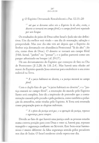 g. O Espírito Derramado Restabelecerá a Paz 32.15—
20
13 até que se derram e sobre nós o Espírito lá do alto; então, o
deserto se tornará em campofértil, e o cam pofé r til será reputado
p or um bosque.
Os resultados do juízo de Deus sobre Israel e Judá não são defini­
tivos. Um dia melhor está vindo —um dia de renovação, salvação e
prosperidade. Mas esse dia não virá até depois que o Espírito do
Senhor seja derramado em abundância Pentecostal “lá do alto” (do
céu, como dom de Deus). O deserto se tornará um campo fértil
(Heb. karmel, “jardim” ou “pomar”), e o jardim parecerá como um
parque arborizado ou bosque (cf. 29.17).
Há um derramamento do Espírito que começou de fato no Dia
de Pentecostes (J1 2.28; At 1.8; 2.4). Mas haverá uma efusão até
maior do Espírito quando Jesus retornar para estabelecer o seu reino
milenial na Terra.
lb E o ju íz o habitará no deserto, e a ju stiça m orará no cam po
fértil.
Com o duplo fato de que “o juízo habitará no deserto”, e a “jus­
tiça morará no campo fértil”, a renovação do mundo pelo Espírito
Santo será completa. Isto dá a impressão de pretender que a conta­
minação causada pelo pecado e pela ganância, como também a polui­
ção da atmosfera, serão tiradas pelo Espírito. A Terra será renovada
como preparação para as alegrias mileniais.
17 E o efeito da ju stiça será paz, e a operação da justiça, repouso
e segurança, para sempre.
Devido ao fato de que haverá uma justiça onde as pessoas estarão
numa correta posição para com Deus e entre si, haverá paz, repouso
tranqüilo e segurança confiante no SEN H O R. Este bem-estar harmo­
nioso é muito diferente da falsa segurança sentida pelos pecadores
nos dias de Isaías. O Israel moderno ainda espera esse dia.
 
