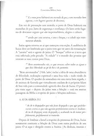 18E o m eu povo habitará em m orada de paz, e em m oradas bem
seguras, e em lugares quietos de descanso,
Em vez de presunção sem sentido, o povo de Deus habitará em
moradias de paz, lares de segurança e confiança. Os lares serão luga­
res de descanso seguro que são imperturbáveis, alegres e calmos.
19 ainda que caía saraiva, e caía o bosque, e a cidade seja intei­
ram ente abatida.
Isaías agora retorna ao ai que começou esta seção. A audiência de
Isaías deve ser lembrada que o juízo tem que vir antes da restauração.
A “saraiva” será o agente de juízo. O “bosque” refere-se à terra que
está infectada pelo pecado. “A cidade” é o mundo das pessoas que
viraram as suas costas para Deus.
20 B em -aventurados vós, os que sem eais sobre todas as águas e
que dais liberdade ao p é do boi e do jum ento.
“Bem-aventurados” (Heb. ‘ashre) inclui a idéia de uma abundância
de felicidade, realização espiritual e uma boa vida —tudo vindo da
parte de Deus. O quadro da semeadura em uma terra bem regada, e
de animais de fazenda que virtualmente cuidam de si próprios falam
de boa vida para a comunidade agrícola dos dias de Isaías. O princí­
pio visto aqui —depois do juízo vem a bênção —está em muitas
passagens da Bíblia a respeito de juízo e bênçãos mileniais.
6. AI DA ASSÍRIA 33.1
1 Ai de ti despojador que n ã ofoste despojado e que ages perfid a -
m ente contra os que não agiram perfidam ente contra ti!A caban­
do tu de despojar, serás despojado; e, acabando tu de tratar p er-
fidam en te, perjidam ente te tratarão.
Depois de lembrar a Israel a respeito da promessa de Deus, Isaías
novamente contrasta a bênção de Deus com outra profecia de seu
juízo. O ai aqui é dirigido contra a Assíria. (As desleais, imorais e
 