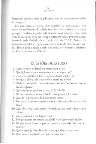 destrutivas táticas assírias de pilhagem serão vistas novamente no fim
dos tempos.)
Em seu início, a Assíria pôde marchar de país em país sem
medo de retaliações. Ela faria tratados e os quebraria, traindo
qualquer confiança posta nela durante seus esforços para criar
estados vassalos. Mas seu tempo viria; ela seria, por seu turno,
destruída pela deslealdade e traição (cf. M t 26.52). Nínive foi
destruída em 612 a.C. por uma combinação de babilônios e me­
dos. Então com a ajuda a mais dos citas, eles levaram a Assíria a
um fim definitivo em 606 a.C.
QUESTÕES DE ESTUDO
1. Como o povo de Israel desconsiderava a Lei?
2. Que lição os assírios ensinariam a Israel e por quê?
3. Como I Coríntios 14.21 se aplica a Isaías 28.11,12?
4. Por que a aliança de Israel com a morte era tolice?
5. Onde é encontrado o cumprimento final do fundamento ou pe­
dra de esquina?
6. Que conclusão pode ser tirada de 28.23—
29?
7. De que maneira o nome “Ariel” corresponde a Jerusalém?
8. Qual foi o propósito de Deus nesses juízos?
9. Por que até mesmo a pessoa educada não entende a palavra de
Deus?
10. Qual foi a real causa para o formalismo no qual o povo tinha
caído?
11. Que esperança o dia futuro trará?
12. Por que razões era errado para Judá ir ao Egito pedir ajuda?
13. De que outra forma o povo expressava a sua rebelião contra o
Senhor?
14. Que esperança Deus lhes deu e por que eles a recusaram?
15. Qual seria o resultado do “pão de angústia”?
 