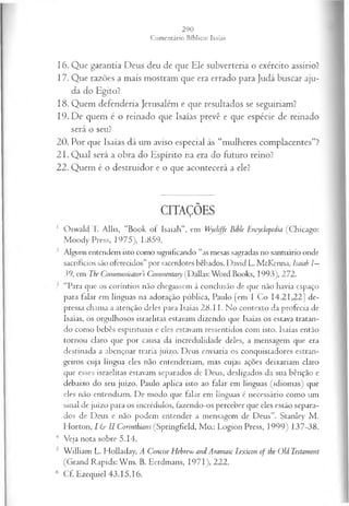 16. Que garantia Deus deu de que Ele subverteria o exército assírio?
17. Que razões a mais mostram que era errado para Judá buscar aju­
da do Egito?
18. Quem defenderia Jerusalém e que resultados se seguiriam?
19. De quem é o reinado que Isaías prevê e que espécie de reinado
será o seu?
20. Por que Isaías dá um aviso especial às “mulheres complacentes”?
21. Qual será a obra do Espírito na era do futuro reino?
22. Quem é o destruidor e o que acontecerá a ele?
CITAÇÕES
1 Oswald T. Allis, “Book of ísaiah”, em Wycliffe Bible Encyclopedia (Chicago:
Moody Press, 1975), 1:859.
2 Alguns entendem isto como significando “as mesas sagradas no santuário onde
sacrifícios são oferecidos” por sacerdotes bêbados. David L. McKenna, ísaiah Z
—
39, em The Comrnunicators Commentary (Dallas: Word Books, 1993), 272.
‘‘Para que os coríntios não chegassem à conclusão de que não havia espaço
para falar em línguas na adoração pública, Paulo [em I Co 14.21,22] de­
pressa chama a atenção deles para Isaías 2 8 .1 1. No contexto da profecia de
Isaías, os orgulhosos israelitas estavam dizendo que Isaías os estava tratan­
do como bebês espirituais e eles estavam ressentidos com isto. Isaías então
tornou claro que por causa da incredulidade deles, a mensagem que era
destinada a abençoar traria juízo. Deus enviaria os conquistadores estran-
geii‘os cuja língua eles não entenderiam, mas cujas ações deixariam claro
que esses israelitas estavam separados de Deus, desligados da sua bênção e
debaixo do seu juízo. Paulo aplica isto ao falar em línguas (idiom as) que
eles não entendiam. De modo que falar em línguas é necessário como um
sinal de juízo para os incrédulos, fazendo-os perceber que eles estão separa­
dos de Deus e não podem entender a mensagem de Deus”. Stanley M .
Horton, I & II Corinthians (Springfield, Mo.: Logion Press, 1999) 137-38.
4 Veja nota sobre 5.14.
5 W illiam L. Holladay, A Concise Hebrew and Aramaic lexicon of the Old Testament
(Grand Rapids: W m . B. Eerdmans, 1971), 222.
6 Cf. Ezequiel 43.15,16.
 