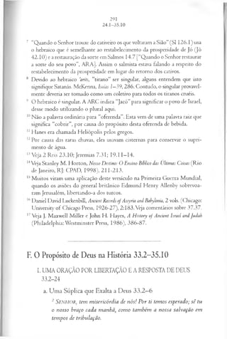 7 “Quando o Senhor trouxe do cativeiro os que voltaram a Sião” (SI I26.I) usa
o hebraico que é semelhante ao restabelecimento da prosperidade de Jó (Jó
42.10) e a restauração da sorte em Salmos 14.7 [“Quando o Senhor restaurar
a sorte do seu povo”, ARA], Assim o salmista estava falando a respeito do
restabelecimento da prosperidade em lugar do retorno dos cativos.
8 Devido ao hebraico 'arits, “tirano” ser singular, alguns entendem que isto
signifique Satanás. McKenna, Isaías 1—
39, 286. Contudo, o singular provavel­
mente deveria ser tomado como um coletivo para todos os tiranos cruéis.
9 O hebraico é singular. A ARC indica “Jacó” para significar o povo de Israel,
desse modo utilizando o plural aqui.
10Não a palavra ordinária para “oferenda”. Esta vem de uma palavra raiz que
significa “cobrir”, por causa do propósito desta oferenda de bebida.
11Hanes era chamada Heliópolis pelos gregos.
12Por causa das raras chuvas, eles usavam cisternas para conservar o supri­
mento de água.
13Veja 2 Reis 23.10; Jeremias 7.31; I9.I I—
14.
14Veja Stanley M . Horton, Nosso Destino: O Ensino Bíblico das Ultimas Coisas (R io
de Janeiro, RJ: CPAD, 1998), 211-213.
15M uitos viram uma aplicação deste versículo na Primeira Guerra M undial,
quando os aviões do general britânico Edmund H enry Allenby sobrevoa­
ram Jerusalém, libertando-a dos turcos.
16Daniel David Luckenbill, Ancient Records of Assyria and Babylonia, 2 vols. (Chicago:
University of Chicago Press, 1926-27), 2:183. Veja comentários sobre 37.37.
17Veja J. Maxwell M iller e John H. Hayes, A History o f Ancient Israel andJudab
(Philadelphia: Westminster Press, 1986), 386-87.
F. 0 Propósito de Deus na História 33.2-35.10
I. UMA ORAÇÃO POR LIBERTAÇÃO E A RESPOSTA DE DEUS
33.2-24
a. U m a Súplica que E xalta a D eus 3 3 .2 —6
2 Senhor, tem m isericórdia de n ós! P or ti tem os esperado; sê tu
o nosso braço cada m anhã, com o tam bém a nossa salvação em
tem pos de tribulação.
 