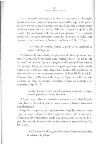 Isaías interpõe uma súplica ao SEN H O R por ajuda e libertação.
Ainda havia um remanescente justo em Jerusalém esperando para o
SEN H O R mover-se graciosamente em seu favor. Eles contemplaram
ao SEN H O R para ser a sua força (Heb. 2 roa, “braço”) e ajuda “cada
manhã”. Eles confiaram nEle para ser a sua salvação1 “em tempos de
tribulação”, quando estivessem apertados de todos os lados. Até
mesmo Ezequias tinba se voltado para o Senhor (2 Rs 19.3,4).
3 Ao ruído do tum ulto, fu g irã o os povos; à tua exaltação as
nações serão dispersas.
O barulho de um exército se aproximando faz as pessoas fugi­
rem. Mas quando Deus revela quão exaltado Ele é, “ao ruído [da
sua voz]”, as pessoas fogem e as nações se dispersam. Deus é maior
que qualquer força que a humanidade possa produzir. Ao longo da
história de Israel Ele tinha dispersado nações; Ele espalharia os
exércitos dos assírios da mesma maneira (cf. Nm 10.35; SI 68.1).
João, o vidente de Patmos, indicou que a “aguda espada” que saía
da boca de Jesus destruiria semelhantemente os exércitos do
Anticristo (Ap 19.15).
4 Então, ajun tar-se-á o vosso despojo com o se apanha o pulgão;
com o os gafanhotos saltam, ali saltará.
A figura de gafanhotos e as suas larvas enxameando e desfolhando
toda planta verde indica quão depressa e como a batalha terminará
completamente.
O quadro das pessoas se lançando sobre o espólio pode descrever
o que aconteceu depois da destruição do exército de Senaqueribe.
Também pode representar o modo das pessoas penetrarem nas bên­
çãos da vitória do SEN H O R sobre o Anticristo e os seus exércitos (Ap
19.19,20).
3 O SENHOR é exalçado, p ois habita nas alturas; encheu a Sião
de retidão e de ju stiça .
 