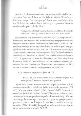 A vitória do SEN H O R o exaltará e mostrará quão elevado Ele é —o
verdadeiro Deus que habita no céu. Pela sua vitória Ele encherá a
Sião de sua própria “retidão e justiça”. Este é o seu propósito resolu­
to e Ele levará isto a efeito. Isaías insinua que as pessoas o louvarão,
reconhecendo quão exaltado Ele é.
6£ haverá estabilidade n os teus tem pos, abundância de salvação•
,
sabedoria e ciência; e o tem or do S e n h o r será o seu tesouro.
Em contraste com os tempos de tribulação (v.2), o tempo milenial
de Deus será caracterizado pela estabilidade (segurança provocada pela
fidelidade de Deus) e uma abundância de, literalmente, “salvação”. (O
plural no hebraico indica uma abundância de tudo o que a salvação
significa e inclui a nossa herança plena em Cristo: nossos novos corpos
e nosso reinado como reis e sacerdotes com Ele.) Também haverá uma
abundância de “sabedoria e ciência”, sem dúvida o dom do Messias
(1 1.2). A ignorância e a falta de sabedoria já não farão ninguém se
desviar e se perder. O “temor do S e n h o r ” não será uma mera emoção
humana. Este será um dom que Ele tem como um tesouro a ser dado
aos que o amam e honram a sua impressionante santidade.
b. A Tristeza e Angústia de Judá 33.7—
9
7 Eis que os seu s em baix adores estão clam ando de fo r a ; e os
m ensageiros de p a z estão chorando am argam ente.
Agora Isaías retorna aos seus próprios tempos quando os assírios
estavam destruindo as cidades de Judá e ameaçando Jerusalém (701
a.C.). “Os seus embaixadores” (NVI, “heróis”; NIV, “homens va­
lentes”) de Judá (Heb. ‘erdlam, “heróis”)2 lamentam e clamam aber­
tamente nas ruas porque eles não podem barrar o inimigo. Os seus
enviados que buscavam a paz lamentam amargamente, porque a Assíria
quebrou o tratado que Ezequias fez que era presumido a proteger
Jerusalém (2 Rs 18.14—
16). Isto pode também se referir aos funcio­
nários mencionados em Isaías 36.3,22.
 