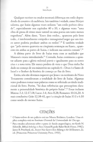 Qualquer escritor ou orador mostrará diferenças em estilo depen­
dendo do assunto e da audiência. Isto também é verdade, como Motyer
salienta, que Isaías algumas vezes utilizou “um estilo poético eleva­
do”, especialmente nos capítulos 40 a 55, e algumas vezes “uma
obra de prosa de ritmo mais varonil ou uma poesia um tanto menos
engenhosa”. Além disso, “Esses dois estilos... aparecem pelo livro
todo... é intoleravelmente estúpido e inimaginável negar que um úni­
co autor poderia produzir ambos os estilos”.49 È também verdade
que “pelo menos quarenta ou cinqüenta sentenças ou frases... apare­
cem em ambas as partes de Isaías, e indicam sua autoria comum”.50
A última parte do livro de Isaías trata com as maldades que
Manassés estava introduzindo.51 Contudo, Isaías continuou a apon­
tar adiante para a glória milenial porvir e igualmente para os novos
céus e a nova terra. Ele nunca perdera de vista o que Deus tinha lhe
dado no começo de seu ministério no capítulo 6 —Deus é o Santo de
Israel e o Senhor da história do começo ao fim do livro.
Então, nós não devemos esquecer que Jesus e os escritores do Novo
Testamento consideraram a totalidade do livro de Isaías. Algumas
vezes podemos tomar suas palavras como se referindo ao título tradi­
cional do livro. Porém, “há duas referências que pressupõem clara­
mente a personalidade histórica do próprio Isaías”.52 Essas incluem
Mateus 3.3; 12.17,18; Lucas 3.4; Atos 8.28; Romanos 10.16,20. A
mais conclusiva é João 12.38-41, que é a citação de Isaías 53.1 e 6.10
como sendo do mesmo Isaías.
CITAÇÕES
1 O baixo-relevo de seu palácio está no Museu Britânico, Londres. Uma ré­
plica completa está no Instituto Oriental da Universidade de Chicago,
2 Para estudos adicionais sobre o pano de fundo arqueológico, ver Keith N.
Schoville, BiblicalArcbeology in Focus (Grand Rapids: Baker Book House, 1982);
James B. Pritchard, ed., Ancient Near Eastern Texts Relating to the OU Testament, 2a.
ed. (Princeton: Prmceton University Press, 1955).
 