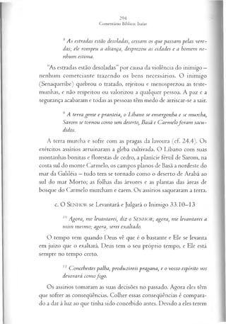 8As estradas estão desoladas, cessam os que passam pelas vere­
das; ele rom peu a aliança, desprezou as cidades e a homem ne­
nhum estima.
“As estradas estão desoladas” por causa da violência do inimigo —
nenhum comerciante trazendo os bens necessários. O inimigo
(Senaqueribe) quebrou o tratado, rejeitou e menosprezou as teste­
munhas, e não respeitou ou valorizou a qualquer pessoa. A paz e a
segurança acabaram e todas as pessoas têm medo de arriscar-se a sair.
9A terra gem e e pranteia, o Líhano se envergonha e se murcha,
Sarom se tornou com o um deserto, B asã e C arm elofo ra m sacu­
didos.
A terra murcha e sofre com as pragas da lavoura (cf. 24.4). Os
exércitos assírios arruinaram a gleba cultivada. O Líbano com suas
montanhas bonitas e florestas de cedro, a planície fértil de Sarom, na
costa sul do monte Carmelo, os campos planos de Basã a nordeste do
mar da Galiléia —tudo tem se tornado como o deserto de Arabá ao
sul do mar Morto; as folhas das árvores e as plantas das áreas de
bosque do Carmelo murcham e caem. Os assírios saquearam a terra.
c. O SEN H O R se Levantará e Julgará o Inimigo 33.10—
13
10Agora, m e levantarei, diz o Senhor; agora, m e levantarei a
m im m esm o; agora, serei exaltado.
O tempo vem quando Deus vê que é o bastante e Ele se levanta
em juízo que o exaltará. Deus tem o seu próprio tempo, e Ele está
sempre no tempo certo.
11 C oncebestes palha, produzireis pragana, e o vosso espírito vos
devorará com ofogo.
Os assírios tomaram as suas decisões no passado. Agora eles têm
que sofrer as conseqüências. Colher essas conseqüências é compara­
do a dar à luz ao que tinha sido concebido antes. Devido a eles terem
 
