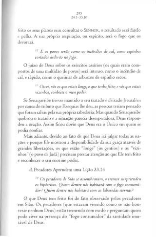 feito os seus planos sem consultar o SENHO R, o resultado será farelo
e palha. A sua própria respiração, ou espírito, será o fogo que os
devorará.
12 E os povos serão com o os incêndios de cal com o espinhos
cortados arderão nofogo.
O juízo de Deus sobre os exércitos assírios (os quais eram com­
postos de uma multidão de povos) será intenso, como o incêndio de
cal, e rápido, como o queimar de arbustos de espinho secos.
13 O uvi, vós os que estais longe o que tenhofeito ; e vós que estais
vizinhos; conhecei o m eu poder.
Se Senaqueribe tivesse mantido o seu tratado e deixado Jerusalém
por causa do tributo que Ezequias lhe deu, as pessoas teriam pensado
que foram salvas pela sua própria sabedoria. Mas quando Senaqueribe
quebrou o tratado e a situação parecia desesperadora, Deus respon­
deu a oração. Assim ficou óbvio que Deus era o Único em quem se
podia confiar.
Mais adiante, devido ao fato de que Deus irá julgar todas as na­
ções e porque Ele mostrou a disponibilidade da sua graça através de
grandes libertações, os que estão “longe” (os gentios) e os “vizi­
nhos” (o povo de Judá) precisam prestar atenção ao que Ele tem feito
e reconhecer o seu enorme poder.
d. Pecadores Aprendem uma Lição 33.14
]AO s pecadores de Sião se assom braram , o trem or surpreendeu
os hipócritas. Q uem dentre nós habitará com ofo g o consum i­
dor? Q uem dentre nós habitará com as labaredas eternas?
O que Deus tem feito foi de fato observado pelos pecadores
em Sião. Os pecadores (que estavam vivendo como se não hou­
vesse nenhum Deus) estão tremendo com medo e perguntam quem
pode viver na presença do “fogo consumidor” da santidade imu­
tável de Deus.
 