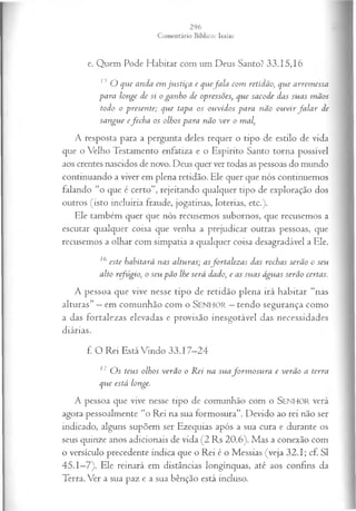 e. Quem Pode Habitar com um Deus Santo? 33.15,16
13 O que anda em ju stiça e quefa la com retidão, que arrem essa
para longe de si o ganho de opressões, que sacode das suas m ãos
todo o presente; que tapa os ouvidos para não ou vir fa la r de
sangue efech a os olhos para não ver o mal,
A resposta para a pergunta deles requer o tipo de estilo de vida
que o Velho Testamento enfatiza e o Espírito Santo torna possível
aos crentes nascidos de novo. Deus quer ver todas as pessoas do mundo
continuando a viver em plena retidão. Ele quer que nós continuemos
falando “o que é certo”, rejeitando qualquer tipo de exploração dos
outros (isto incluiria fraude, jogatinas, loterias, etc.).
Ele também quer que nós recusemos subornos, que recusemos a
escutar qualquer coisa que venha a prejudicar outras pessoas, que
recusemos a olhar com simpatia a qualquer coisa desagradável a Ele.
16 este habitará nas alturas; asfortalezas das rochas serão o seu
alto refúgio, o seu pão lhe será dado, e as suas águas serão certas.
A pessoa que vive nesse tipo de retidão plena irá habitar “nas
alturas” —em comunhão com o SENHOR —tendo segurança como
a das fortalezas elevadas e provisão inesgotável das necessidades
diárias.
f. O Rei Está Vindo 33.17—
24
17 O s teus olhos verão o R ei na suafo rm o su ra e verão a terra
que está longe.
A pessoa que vive nesse tipo de comunhão com o SEN H O R verá
agora pessoalmente “o Rei na sua formosura”. Devido ao rei não ser
indicado, alguns supõem ser Ezequias após a sua cura e durante os
seus quinze anos adicionais de vida (2 Rs 20.6). Mas a conexão com
o versículo precedente indica que o Rei é o Messias (veja 32.1; cf. S I
45.1—
7). Ele reinará em distâncias longínquas, até aos confins da
Terra. Ver a sua paz e a sua bênção está incluso.
 
