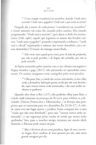 18 O teu coração considerará em assombro dizendo: O nde está o
escrivãoP O nde está opagador? O nde está o que conta as torres?
Naquele dia a mente de cada pessoa “considerará em assombro”
o terror anterior: tal como foi causado pelos assírios. Eles estarão
perguntando: “Onde está o escrivão”, quer dizer, o chefe dos escritu-
rários (Heb. sopher), aquele que registrou os nomes dos levados cati­
vos; “onde está o pagador”, pesando e registrando o tributo; e “onde
está o oficial” registrando o número das torres demolidas (ou a se­
rem demolidas)? O terror do inimigo estará findo.
19Não verás m ais aquele povo cruel, povo d eja la tão profunda,
que não se pode perceber, e de língua tão estranha, que não se
pode entender.
As lições ensinadas pelos assírios com o seu idioma estrangeiro e
língua estranha e gaga (28.11) não precisarão ser aprendidas nova­
mente. Os assírios arrogantes serão castigados pelos seus pecados.
20 O lha para Sião, a cidade das nossas solenidades; os teus olhos
verão aJerusalém , habitação quieta, tenda que não será derriba-
da, cujas estacas nunca serão arrancadas, e das suas cordas ne­
nhuma se quebrará.
Quando eles vêem o Rei (v.17), eles poderão olhar para Sião, a
cidade onde entraram na presença do SEN H O R para celebrar as sole­
nidades (Páscoa, Pentecostes e Tabernáculos —os festejos dos pere­
grinos que os convocam para vir a Jerusalém, Êx 23.14—
17). A cida­
de santa será um lugar quieto e pacífico. Isaías compara isto a uma
“tenda que não será derribada”, pois suas “estacas nunca serão ar­
rancadas”, e sua segurança pelas cordas de tenda que nunca serão
quebradas.3Isto, para o israelita antigo, retratava um estado ideal.
Somente o Messias pode trazer tal paz.
21 M as o Senhor ali nos será grandioso, lugar de rios e corren­
tes largas; barco nenhum de rem o passará p o r eles, nem navio
gran de navegará p o r eles.
 