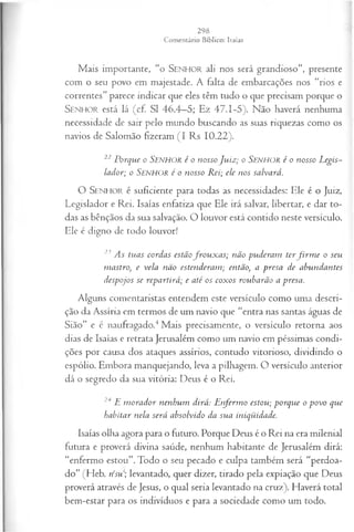 Mais importante, “o SEN H O R ali nos será grandioso”, presente
com o seu povo em majestade. A falta de embarcações nos “rios e
correntes” parece indicar que eles têm tudo o que precisam porque o
Senhor está lá (cf. SI 46.4—
5; Ez 47.1-5). Não haverá nenhuma
necessidade de sair pelo mundo buscando as suas riquezas como os
navios de Salomão fizeram (I Rs 10.22).
22 Porque o Senhor é o nosso Ju iz ; o SENHOR é o nosso Legis­
lador; o Senhor é o nosso Rei; ele nos salvará.
O S e n h o r é suficiente para todas as necessidades: Ele é o Juiz,
Legislador e Rei. Isaías enfatiza que Ele irá salvar, libertar, e dar to­
das as bênçãos da sua salvação. O louvor está contido neste versículo.
Ele é digno de todo louvor!
23 As tuas cordas estãofro u x a s; não puderam terfir m e o seu
mastro, e vela não estenderam ; então, a presa de abundantes
despojos se repartirá; e até os coxos roubarão a presa.
Alguns comentaristas entendem este versículo como uma descri­
ção da Assíria em termos de um navio que “entra nas santas águas de
Sião” e é naufragado.4Mais precisamente, o versículo retorna aos
dias de Isaías e retrata Jerusalém como um navio em péssimas condi­
ções por causa dos ataques assírios, contudo vitorioso, dividindo o
espólio. Embora manquejando, leva a pilhagem. O versículo anterior
dá o segredo da sua vitória: Deus é o Rei.
24 E m orador nenhum dirá: E nferm o estou; porque o povo que
habitar nela será absolvido da sua iniqüidade.
Isaías olha agora para o futuro. Porque Deus é o Rei na era milenial
futura e proverá divina saúde, nenhum habitante de Jerusalém dirá:
“enfermo estou”. Todo o seu pecado e culpa também será “perdoa­
do” (Heb. rísu; levantado, quer dizer, tirado pela expiação que Deus
proverá através de Jesus, o qual seria levantado na cruz). Haverá total
bem-estar para os indivíduos e para a sociedade como um todo.
 