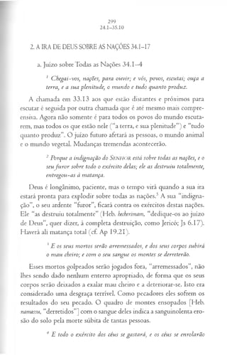 2. A IRA DE DEUS SOBRE AS NAÇÕES 34.I-I7
a. Juízo sobre Todas as Nações 34.1—
4
1 C hegai-vos, nações, para ouvir; e vós, povos, escutai; ouça a
terra, e a sua plenitude, o m undo e tudo quanto produz.
A chamada em 33.13 aos que estão distantes e próximos para
escutar é seguida por outra chamada que é até mesmo mais compre­
ensiva. Agora não somente é para todos os povos do mundo escuta­
rem, mas todos os que estão nele ( “a terra, e sua plenitude”) e “tudo
quanto produz”. O juízo futuro afetará as pessoas, o mundo animal
e o mundo vegetal. Mudanças tremendas acontecerão.
2 Porque a indignação do SENHOR está sobre todas as nações, e o
seu ju r o r sobre todo o exército delas; ele as destruiu totalmente,
entregou-as à matança.
Deus é longânimo, paciente, mas o tempo virá quando a sua ira
estará pronta para explodir sobre todas as nações.5 A sua “indigna­
ção”, o seu ardente “furor”, ficará contra os exércitos destas nações.
Ele “as destruiu totalmente” (Heb. hecberimam, “dedique-os ao juízo
de Deus”, quer dizer, à completa destruição, como Jericó; Js 6.17).
Haverá ali matança total (cf. Ap 19.21).
?E os seus m ortos serão arremessados, e dos seus corpos subirá
o m au cheiro; e com o seu sangue os m ontes se derreterão.
Esses mortos golpeados serão jogados fora, “arremessados”, não
lhes sendo dado nenhum enterro apropriado, de forma que os seus
corpos serão deixados a exalar mau cheiro e a deteriorar-se. Isto era
considerado uma desgraça terrível. Como pecadores eles sofrem os
resultados do seu pecado. O quadro de montes ensopados [Heb.
namassu, “derretidos”] com o sangue deles indica a sanguinolenta ero­
são do solo pela morte súbita de tantas pessoas.
4 E todo o exército dos céus se gastará, e os céus se enrolarão
 