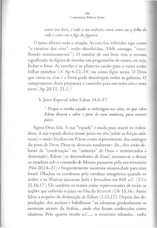 com o um livro, e todo o seu exército cairá com o cai afo lh a da
vide e com o cai ofig o dafigu eira .
O juízo afetará toda a criação. As estrelas, referidas aqui como
“o exército dos céus”, serão dissolvidas, (Heb. namaqqu, “enco­
lhendo continuamente”). O enrolar de um livro tem o mesmo
significado da figura de enrolar um pergaminho de couro, ou seja,
fechar o livro. As estrelas e os planetas cairão para a ruína como
folhas murchas (cf. Ap 6.12—
14) ou como figos secos. O Deus
que criou os céus e a Terra pode desintegrar todas as galáxias. O
cumprimento disto preparará o caminho para um novo céu e nova
terra (Ap 2 0 .1 1; 2 1.I).6
b. Juízo Especial sobre Edom 34.5—
17
5 Porque a minha espada se em briagou nos céus; eis que sobre
Edom descerá e sobre o povo do m eu anátema, para ex ercer
juízo.
Agora Deus fala. A sua “espada” é usada para atacar os indiví­
duos. A sua espada divina trouxe juízo no céu (sobre as forças satâ­
nicas) e então focaliza em Edom como representante dos inimigos
do povo de Deus. Deus os destruiu totalmente (lit., eles estão de­
baixo da “condenação” ou “anátema” de Deus —sentenciados à
destruição). Edom (os descendentes de Esaú) recusou-se a deixar
os israelitas sob o comando de Moisés passarem pelo seu território
(Nm 20.14—
21) e freqüentemente mostrava animosidade para com
Israel. Obadias os condenou pela conduta antagônica quando os
árabes e os filisteus atacaram Judá e Jerusalém em 845 a.C. (2 Cr
21.16,17). Ele também os tratou como representantes de todas as
nações que sofrerão o juízo no Dia do SENHOR (Ob 15, 16). Amós
falou a respeito da destruição de Edom (1.11,12). Depois das de­
predações dos assírios e babilônios “os edomitas gradualmente se
moveram através da Arábia... onde eles foram conhecidos como
idumeus. Pelo quarto século a.C.,... o território edomita... tinha
 