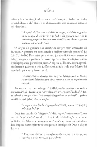 caído sob a dominação dos... nabateus”, um povo árabe que tinha
se estabelecido ali.7 (Entre os descendentes dos idumeus estava o
rei Herodes.)
6A espada do SENHOR está cheia de sangue, está cheia da gord u ­
ra de sangue de cordeiros e de bodes, da gordu ra dos rins de
carneiros; porque o SENHOR tem sa crfício em Bozra e gran de
m atança na terra de Edom.
O sangue e a gordura dos sacrifícios sempre eram dedicados ao
SENHO R. A gordura era considerada a melhor parte da carne (cf. Lv
3.9-11,14—
16). Para estes pecadores cujos sacrifícios eram sem sen­
tido, o sangue e a gordura nutririam apenas a sua espada, tornando-
a mais preparada para trazer juízo. A capital de Edom, Bozra, aproxi­
madamente quarenta e três quilômetros a sudeste do mar Morto, foi
escolhida para um juízo especial.
7E os unicórnios descerão com eles, e os bezerros, com os touros;
e a sua terra beberá sangue até sefarta r, e o seu pó de gordu ra se
encherá.
Até mesmo os “bois selvagens” (ARA) serão mortos com os be­
zerros machos e touros que normalmente seriam sacrificados.8A ter­
ra beberá o sangue deles, “e o seu pó de gordura se encherá” —pois o
sacrifício será juízo, não redenção.
8 Porque será o dia da vingança do SENHOR, ano de retribuições,
pela luta de Sião.
Deus tem um dia de “vingança” (Heb. naqam, “recompensa”), um
ano de “retribuições” ou determinação de reivindicações em nome
de Sião, pois Sião tem tima causa ou “luta”, um caso contra Edom.
Isto implica juízo sobre todos os que são inimigos de Deus e da sua
Palavra.
9 E os seus ribeiros se transform arão em pez, e o seu pó, em
enxofre, e a sua terra, em pez ardente.
 