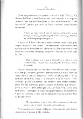 Edom freqüentemente se opunha a Israel e Judá (Ob 10). Os
ribeiros de Edom se transformam em “pez” ou piche e o seu pó se
tornando “em enxofre” flamejante e a terra transformando-se “em
pez ardente” significa que a terra de Edom se tornaria como Sodoma
e Gomorra.
10 N em de noite nem de dia, se apagará; para sem pre a sua
fu m a ça subirá; de geração em geração será assolada, e de século
em século ninguém passará p o r ela.
A ruína de Edom é declarada enfaticamente como sendo para
sempre. As pessoas não viverão lá ou até mesmo sequer continuarão
a passar por ela. Provavelmente mesmo no Milênio ela permanecerá
como uma constante lembrança aos povos a respeito do santo juízo
de Deus.
1' M as o pelicano e a coruja a possuirão, e o bufo e o corvo
habitarão nela, e ele estenderá sobre ela cordel de confusão e nível
de vaidade.
Pássaros cerimonialmente imundos (provavelmente várias espéci­
es de corujas, pelicanos, gralhas e corvos) viverão lá. Deus estenderá
sobre a terra a linha de medir ou “cordel [cf. 28.17; Am 7.7,8] de
confusão” (Heb. tohu, “vazio”) e o prumo ou “nível de vaidade” (Heb.
‘avne bohu, “pedras sem formas” em contraste com pedras lavradas).
Tohu e bohu são as mesmas palavras usadas em Gênesis 1.2 para des­
crever o estado da terra antes que Deus lhe desse forma (terra seca,
continentes) e começasse a encher os lugares vazios de criaturas vivas.
A terra de Edom se tornou um deserto, mas o seu julgamento final
ainda está por vir.
12 Eles chamarão ao reino os seus nobres, m as nenhum haverá, e
todos os seus príncipes não serão coisa nenhuma.
Nenhum do nobres estará por lá para proclamar o reino de Edom,
e todos seus príncipes já não existirão.
 