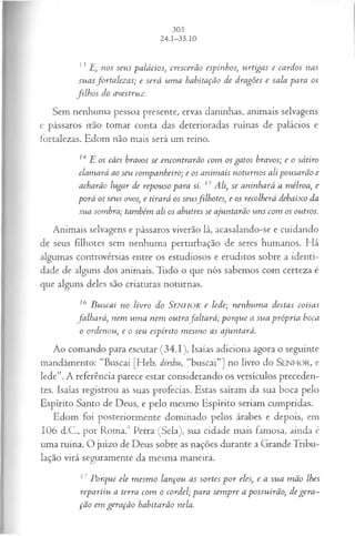 13 E, nos seus palácios, crescerão espinhos, urtigas e cardos nas
suasfortalezas; e será um a habitação de dragões e sala para os
filh o s do avestruz.
Sem nenhuma pessoa presente, ervas daninhas, animais selvagens
e pássaros irão tomar conta das deterioradas ruínas de palácios e
fortalezas. Edom não mais será um reino.
14 E os cães bravos se encontrarão com os gatos bravos; e o sátiro
clamará ao seu companheiro; e os anim ais noturnos ali pousarão e
acharão lugar de repouso para si. 15Ali, se aninhará a mélroa, e
porá os seus ovos, e tirará os seusfilhotes, e os recolherá debaixo da
sua sombra; também ali os abutres se ajuntarão uns com os outros.
Animais selvagens e pássaros viverão lá, acasalando-se e cuidando
de seus filhotes sem nenhuma perturbação de seres humanos. Há
algumas controvérsias entre os estudiosos e eruditos sobre a identi­
dade de alguns dos animais. Tudo o que nós sabemos com certeza é
que alguns deles são criaturas noturnas.
16 B u scai no livro do SENHOR e lede; nenhum a destas coisas
fa lh a rá , nem u m a nem outrafa lta rá ; p orq u e a su a p róp ria boca
o ordenou, e o seu espírito m esm o as ajuntará.
Ao comando para escutar (34.1), Isaías adiciona agora o seguinte
mandamento: “Buscai [Heb. dirshu, “buscai”] no livro do SENHO R, e
lede”. A referência parece estar considerando os versículos preceden­
tes. Isaías registrou as suas profecias. Estas saíram da sua boca pelo
Espírito Santo de Deus, e pelo mesmo Espírito seriam cumpridas.
Edom foi posteriormente dominado pelos árabes e depois, em
106 d.C., por Roma.9 Petra (Sela), sua cidade mais famosa, ainda é
uma ruína. O juízo de Deus sobre as nações durante a Grande Tribu-
lação virá seguramente da mesma maneira.
17 Porque ele m esm o lançou as sortes p o r eles, e a sua m ão lhes
repartiu a terra com o cordel; para sem pre a possuirão, degera ­
ção em geração habitarão nela.
 