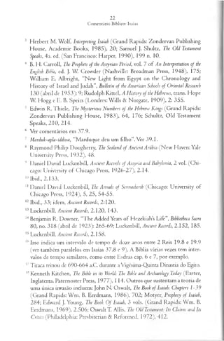 3 Herbert M . Wolf, Interpreting Isaiah (Grand Rapids: Zondervan Publishing
House, Academie Books, 1985), 20; Samuel J. Shultz, The Old Testament
Speaks, 4a. ed. (San Francisco: Flarper, 1990), 199 n. 10.
4 B. H . Carroll, The Propbets of the Assyrian Period, vol. 7 of An Interpretation of the
English Bible, ed. J. W. Crowder (Nashville: Broadman Press, 1948), 175;
W illiam E. Albright, “New Light from Egypt on the Chronology and
History of Israel and Judah”, Bulletín o f the American Schools of Oriental Research
130 (abril de 1953): 9; Rudolph Kittel, A History of the Hehrews, trans. Hope
W. Hogg e E. B. Speirs (Londres: W ills & Norgate, 1909), 2: 355.
5 Edwin R. Thiele, The Mysterious Numhers of the Hehrew Kings (Grand Rapids:
Zondervan Publishing Plouse, 1983), 64, 176; Schultz, Old Testament
Speaks, 210, 214.
6 Ver comentários em 37.9.
7 Marduk-apla-iàdina, “Marduque deu um filho”. Ver 39.1.
8 Raymond Philip Dougherry, The Sealanâ of Ancient Arábia (N ew Flaven: Yale
University Press, 1932), 48.
9 Daniel David Luckenbill, Ancient Records of Assyria and Babylonia, 2 vol. (C hi­
cago: University of Chicago Press, 1926-27), 2.14.
10Ibid., 2.133.
11 Daniel David Luckenbill, The Annals of Sennacherih (Chicago: University of
Chicago Press, 1924), 5, 25, 54-55.
12Ibid., 33; idem, Ancient Records, 2:120.
13 Luckenbill, Ancient Records, 2.120, 143.
14Benjamin R. Downer, “The Added Years of Hezekiahs Life”, Bibliotheca Sacra
80, no. 318 (abril de 1923): 265-69; Luckenbill, Ancient Records, 2.152, 185.
15 Luckenbill, Ancient Records, 2.158.
16Isso indica um intervalo de tempo de doze anos entre 2 Reis 19.8 e 19.9
(ver também paralelos em Isaías 37.8 e 9). A Bíblia várias vezes tem inter­
valos de tempo similares, como entre Esdras cap. 6 e 7, por exemplo.
17Tiraca reinou de 690-664 a.C. durante a Vigésima-Quinta Dinastia do Egito.
18Kenneth Kitchen, The Bible in its World: The Bible and Archaeology Today (Exeter,
Inglaterra. Paternoster Press, 1977), 114. Outros que sustentam a teoria de
uma única invasão incluem: John N. Oswalt, The Book o f Isaiah: Chapters l~39
(Grand Rapids: W m . B. Eerdmans, 1986), 702; Motyer, Prophecy o f Isaiah,
284; Edward J. Young, The Book O f Isaiah, 3 vols. (Grand Rapids: W m . B.
Eerdmans, 1969), 2.506; Oswalt T. Allis, The Old Testament: Its Claims and Its
Critics (Philadelphia: Presbiterian & Reformed, 1972), 412,
 