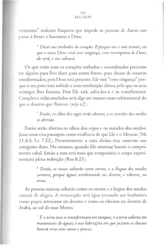 irementes” indicam fraqueza que impede as pessoas de darem um
passo à frente e buscarem a Deus.
4 D izei aos turbados de coração: E sforçai-vos e não temais; eis
que o vosso D eus virá com vingança, com recom pensa de D eus;
ele virá, e vos salvará.
Os que estão com os corações turbados e assombrados precisam
ter alguém para lhes dizer para serem fortes, para deixar de estarem
amedrontados, pois Deus está presente. Ele virá “com vingança”por­
que o seu povo tem sofrido e com retribuição divina pelo que os seus
inimigos lhes fizeram. Pois Ele virá, salvá-los-á e os transformará.
Corações e vidas mudados será algo até mesmo mais sobrenatural do
que o deserto que floresce (veja v.2).
5Então, os olhos dos cegos serão abertos, e os ouvidos dos surdos
se abrirão.
Então serão abertos os olhos dos cegos e os ouvidos dos surdos.
Jesus usou esta passagem como evidência de que Ele é o Messias (M t
11.4,5; Lc 7.22). Presentemente a cura divina traz somente um
antegosto disto. No entanto, quando Ele retornar haverá o cumpri­
mento cabal. Então a cura será mais que temporária; o corpo experi­
mentará plena redenção (Rm 8.23).
6 Então, os coxos saltarão com o cervos, e a língua dos m udos
cantará, porque águas arrebentarão no deserto, e ribeiros, no
ermo.
As pessoas mancas saltarão como os cervos e a língua dos mudos
cantará de alegria. A restauração verá água jorrando aos borbotões
como poços artesianos no deserto e como os ribeiros no deserto de
Arabá, ao sul do mar Morto.
7E a terra seca se transform ará em tanques, e a terra sedenta em
m ananciais de águas; e nas habitações em que jaziam os chacais
haverá erva com canas e juncos.
 