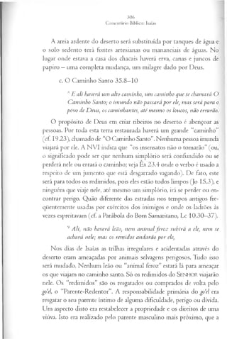 A areia ardente do deserto será substituída por tanques de água e
o solo sedento terá fontes artesianas ou mananciais de águas. No
lugar onde estava a casa dos chacais haverá erva, canas e juncos de
papiro —uma completa mudança, um milagre dado por Deus.
c. O Caminho Santo 35.8—
10
ÃE ali haverá um alto caminho, um cam inho que se chamará O
C am inho Santo; o im undo não passará p or ele, m as será para o
povo de D eus, os caminhantes, até m esm o os loucos, não errarão.
O propósito de Deus em criar ribeiros no deserto é abençoar as
pessoas. Por toda esta terra restaurada haverá um grande “caminho”
(cf 19.23), chamado de “O Caminho Santo”. Nenhuma pessoa imunda
viajará por ele. A NVI indica que “os insensatos não o tomarão” (ou,
o significado pode ser que nenhum simplório será confundido ou se
perderá nele ou errará o caminho; veja Ex 23.4 onde o verbo é usado a
respeito de um jumento que está desgarrado vagando). De fato, este
será para todos os redimidos, pois eles estão todos limpos (Jo 15.3), e
ninguém que viaje nele, até mesmo um simplório, irá se perder ou en­
contrar perigo. Quão diferente das estradas nos tempos antigos fre­
qüentemente usadas por exércitos dos inimigos e onde os ladrões às
vezes espreitavam (cf. a Parábola do Bom Samaritano, Lc 10.30—
37).
9 Ali, não haverá leão, nem anim alfer o z subirá a ele, nem se
achará nele; m as os rem idos andarão p or ele,
Nos dias de Isaías as trilhas irregulares e acidentadas através do
deserto eram ameaçadas por animais selvagens perigosos. Tudo isso
será mudado. Nenhum leão ou “animal feroz” estará lá para ameaçar
os que viajam no caminho santo. S ó os redimidos do SENHOR viajarão
nele. Os “redimidos” são os resgatados ou comprados de volta pelo
go‘el, o “Parente-Redentor”. A responsabilidade primária do go‘d era
resgatar o seu parente íntimo de alguma dificuldade, perigo ou dívida.
Um aspecto disto era restabelecer a propriedade e os direitos de uma
viúva. Isto era realizado pelo parente masculino mais próximo, que a
 