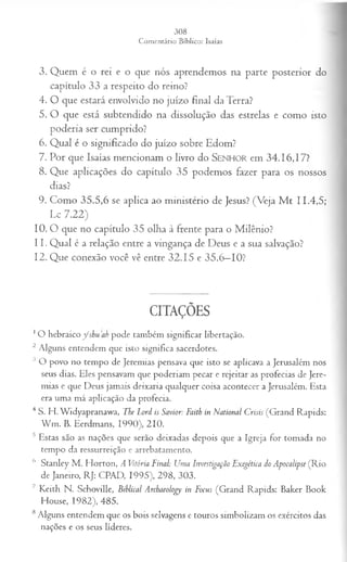 3. Quem é o rei e o que nós aprendemos na parte posterior do
capítulo 33 a respeito do reino?
4. O que estará envolvido no juízo final da Terra?
5. O que está subtendido na dissolução das estrelas e como isto
poderia ser cumprido?
6. Qual é o significado do juízo sobre Edom?
7. Por que Isaías mencionam o livro do S e n h o r em 34.16,17?
8. Que aplicações do capítulo 35 podemos fazer para os nossos
dias?
9. Como 35.5,6 se aplica ao ministério de Jesus? (Veja M t 11.4,5;
Lc 7.22)
10. O que no capítulo 35 olha à frente para o Milênio?
11. Qual é a relação entre a vingança de Deus e a sua salvação?
12. Que conexão você vê entre 32.15 e 35.6—
10?
CITAÇÕES
1O hebraico fsh u a h pode também significar libertação.
2 Alguns entendem que isto significa sacerdotes.
3 O povo no tempo de Jeremias pensava que isto se aplicava a Jerusalém nos
seus dias. Eles pensavam que poderiam pecar e rejeitar as profecias de Jere­
mias e que Deus jamais deixaria qualquer coisa acontecer a Jerusalém. Esta
era uma má aplicação da profecia.
4 S. H. Widyapranawa, The Lord is Savior: Faith in National Crisis (Grand Rapids:
W m . B. Eerdmans, 1990), 210.
s Estas são as nações que serão deixadas depois que a Igreja for tomada no
tempo da ressurreição e arrebatamento.
6 Stanley M . Horton, A Vitória Final: Uma Investigação Exegética do Apocalipse (Rio
de Janeiro, RJ: CPAD, 1995), 298, 303.
7 Keith N. Schoville, Biblical Archaeology in Focus (Grand Rapids: Baker Book
House, 1982), 485.
8Alguns entendem que os bois selvagens e touros simbolizam os exércitos das
nações e os seus líderes.
 