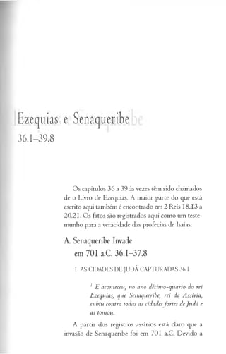 Ezequias e Senaqueribe
36.1-39.8
Os capítulos 36 a 39 às vezes têm sido chamados
de o Livro de Ezequias. A maior parte do que está
escrito aqui também é encontrado em 2 Reis 18.13 a
20.21. Os fatos são registrados aqui como um teste­
munho para a veracidade das profecias de Isaías.
A. Senaqueribe Invade
em 701 a.C. 36.1-37.8
I. AS CIDADES DE JUDÁ CAPTURADAS 36.1
1 H aconteceu, no ano décim o-quarto do rei
TLzequias, que Senaqueribe) rei da A ssíria}
subiu contra todas as cidadesfo rtes de Ju dá e
as tomou.
A partir dos registros assírios está claro que a
invasão de Senaqueribe foi em 701 a.C. Devido a
 