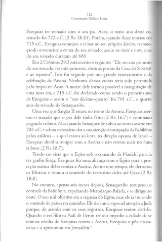 Ezequias ter reinado com o seu pai, Acaz, o sexto ano desse co-
reinado foi 722 a.C. (2 Rs 18.10). Porém, quando Acaz morreu em
715 a.C., Ezequias começou a reinar no seu próprio direito, recome­
çando novamente a conta do seu reinado; assim os vinte e nove anos
do seu reinado duraram até 686.
Em 2 Crônicas 29.3 está escrito o seguinte: “Ele, no ano primeiro
do seu reinado, no mês primeiro, abriu as portas da Casa do SENHOR
e as reparou”. Isto foi seguido por um grande reavivamento e da
celebração da Páscoa. Nenhuma dessas coisas teria sido permitida
pelo ímpio rei Acaz. A morte dele tornou possível a inauguração de
uma nova era, e 715 a.C. foi declarado como sendo o primeiro ano
de Ezequias —assim o “ano décimo-quarto” foi 701 a.C., o quarto
ano do reinado de Senaqueribe.
Uma vez que Sargão II estava no trono da Assíria, Ezequias acei­
tou o tratado que o pai dele tinha feito (2 Rs 16.7) e continuou
pagando tributo. Mas quando Senaqueribe subiu ao trono assírio em
705 a.C. e achou necessário dar a sua atenção à usurpação da Babilônia
pelos caldeus —a qual estava ao leste, na direção oposta de Israel —
Ezequias decidiu romper com a Assíria e não enviou mais nenhum
tributo (2 Rs 18.7).
Tendo em vista que o Egito sob o comando de Piankhi parecia
ter ganho força, Ezequias fez uma aliança com o Egito para a pro­
teção mútua deles contra a Assíria. Ao mesmo tempo, ele derrotou
os filisteus e tomou o controle do território deles até Gaza (2 Rs
18.8).
No entanto, apenas seis meses depois, Senaqueribe recuperou o
controle da Babilônia, expulsando Merodaque-Baladã, e se dirigiu ao
oeste. O seu real objetivo era a riqueza do Egito, mas ele ia tomando
o controle de países no caminho. Ele deu uma especial atenção a Judá
porque, de acordo com os seus registros, Ezequias tentou detê-lo.
Quando o rei filisteu Padi de Ecron tentou impedir a cidade de se
unir na revolta de Ezequias contra a Assíria, Ezequias o pôs em ca­
deias e o aprisionou em Jerusalém.1
 