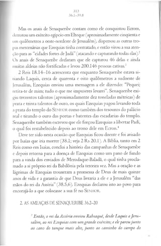 Mas os anais de Senaqueribe contam como ele conquistou Ecrom,
derrotou um exército egípcio em Elteque (aproximadamente cinqüenta e
um quilômetros a oeste-nordeste de Jerusalém), dispersou as outras tro­
pas mercenárias que Ezequias tinha contratado, e então virou a sua aten­
ção para as “cidades fortes de Judá” (atacando e capturando todas elas).2
Os anais de Senaqueribe declaram que ele capturou 46 delas e ainda
muitas aldeias não fortificadas e levou 200.146 pessoas cativas.3
2 Reis 18.14—
16 acrescenta que enquanto Senaqueribe estava si­
tiando Laquis, cerca de quarenta e oito quilômetros a sudoeste de
Jerusalém, Ezequias enviou uma mensagem a ele dizendo: “Pequei;
retira-te de mim; tudo o que me impuseres levarei”. Senaqueribe exi­
biu trezentos talentos (aproximadamente dez toneladas métricas) de
prata e trinta talentos de ouro, os quais Ezequias pagou levando toda
a prata do templo do SEN HO R como também dos tesouros do palácio
real e tirando o ouro das portas e batentes das escadarias do templo.
Senaqueribe também escreveu que ele forçou Ezequias a libertar Padi,
o qual foi restabelecido depois ao trono dele em Ecron.4
Deve ter sido nesta ocasião que Ezequias ficou doente e foi avisado
por Isaías que iria morrer (38.1; veja 2 Rs 20.1). A Bíblia, tanto em 2
Reis como em Isaías, conclui a história das campanhas de Senaqueribe
e depois retorna para a doença de Ezequias como um pano de fundo
para a vinda dos enviados de Merodaque-Baladã, o qual tinha procla­
mado a si próprio rei da Babilônia pela terceira vez. Mas a oração e as
lágrimas de Ezequias trouxeram a promessa de Deus de mais quinze
anos de vida e a garantia de que Deus livraria a ele e a Jerusalém “das
mãos do rei da Assíria” (38.5,6). Ezequias declarou isto ao povo para
encorajá-lo a que colocasse a sua fé no SENHOR.
2. AS AMEAÇAS DE SENAQUERIBE 36.2-20
2Então, o rei da A ssíria enviou Rabsaqué, desde Laquis aJ eru ­
salém, ao rei Ezequias com um grande exército; e ele parou ju n to
ao cano do tanque m ais alto, ju n to ao cam inho do campo do
 