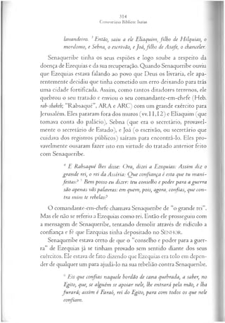 lavandeiro. 3Então, saiu a ele E liaquim ,filho de H ilquías, o
m ordom o, e Sebna, o escrivão, e Joá ,filh o de Asafe, o chanceler.
Senaqueribe tinha os seus espiões e logo soube a respeito da
doença de Ezequias e da sua recuperação. Quando Senaqueribe ouviu
que Ezequias estava falando ao povo que Deus os livraria, ele apa­
rentemente decidiu que tinha cometido um erro deixando para trás
uma cidade fortificada. Assim, como tantos ditadores terrenos, ele
quebrou o seu tratado e enviou o seu comandante-em-chefe (Heb.
rab-shakeh; “Rabsaqué”, ARA e ARC) com um grande exército para
Jerusalém. Eles pararam fora dos muros (vv.11,12) e Eliaquim (que
tomava conta do palácio), Sebna (que era o secretário, provavel­
mente o secretário de Estado), e Joá (o escrivão, ou secretário que
cuidava dos registros públicos) saíram para encontrá-lo. Eles pro­
vavelmente ousaram fazer isto em virtude do tratado anterior feito
com Senaqueribe.
4 E Rabsaqué lhes disse: Ora, dizei a Ezequias: A ssim diz o
gran de rei, o rei da Assíria: Q ue confiança é esta que tu m ani­
festa s? 5 Bem posso eu dizer: teu conselho e poder para a guerra
são apenas vãs palavras: em quem, pois, agora, confias, que con­
tra m im te rebelasP
O comandante-em-chefe chamava Senaqueribe de “o grande rei”.
Mas ele não se referiu a Ezequias como rei. Então ele prosseguiu com
a mensagem de Senaqueribe, tentando demolir através de ridículo a
confiança e fé que Ezequias tinha depositado no SENHO R.
Senaqueribe estava certo de que o “conselho e poder para a guer­
ra” de Ezequias já se tinham provado sem sentido diante dos seus
exércitos. Ele estava de fato dizendo que Ezequias era tolo em depen­
der de qualquer um para ajudá-lo na sua rebelião contra Senaqueribe.
6 Eis que confias naquele bordão de cana quebrada, a saber, no
Egito, que, se alguém se apoiar nele, lhe entrará pela mão, e lha
fu ra rá ; assim é Faraó, rei do Egito, para com todos os que nele
corfiam .
 