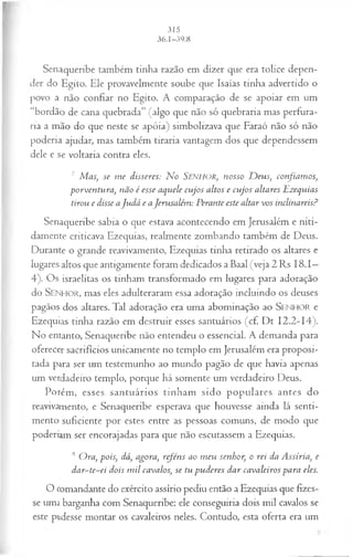 I
Senaqueribe também tinha razão em dizer que era tolice depen­
der do Egito. Ele provavelmente soube que Isaías tinha advertido o
povo a não confiar no Egito. A comparação de se apoiar em um
“bordão de cana quebrada” (algo que não só quebraria mas perfura­
ria a mão do que neste se apóia) simbolizava que Faraó não só não
poderia ajudar, mas também tiraria vantagem dos que dependessem
dele e se voltaria contra eles.
7 Mas, se m e disseres: N o Senhor, nosso D eus, confiam os,
porventura, não é esse aquele cujos altos e cujos altares Ezequias
tirou e disse aJudá e aJerusalém : Perante este altar vos inclinareis?
Senaqueribe sabia o que estava acontecendo em Jerusalém e niti­
damente criticava Ezequias, realmente zombando também de Deus.
Durante o grande reavivamento, Ezequias tinha retirado os altares e
lugares altos que antigamente foram dedicados a Baal (veja 2 Rs I8 .I—
4). Os israelitas os tinham transformado em lugares para adoração
do SENHOR, mas eles adulteraram essa adoração incluindo os deuses
pagãos dos altares. Tal adoração era uma abominação ao SEN H O R e
Ezequias tinha razão em destruir esses santuários (cf. Dt 12.2-14).
No entanto, Senaqueribe não entendeu o essencial. A demanda para
oferecer sacrifícios unicamente no templo em Jerusalém era proposi­
tada para ser um testemunho ao mundo pagão de que havia apenas
um verdadeiro templo, porque há somente um verdadeiro Deus.
Porém, esses santuários tinham sido populares antes do
reavivamento, e Senaqueribe esperava que houvesse ainda lá senti­
mento suficiente por estes entre as pessoas comuns, de modo que
poderiam ser encorajadas para que não escutassem a Ezequias.
8 Ora, pois, dá, agora, reféns ao m eu senhor, o rei da Assíria, e
dar~te~ei dois m il cavalos, se tu pu deres dar cavaleiros para eles.
O comandante do exército assírio pediu então a Ezequias que fizes­
se uma barganha com Senaqueribe: ele conseguiria dois mil cavalos se
este pudesse montar os cavaleiros neles. Contudo, esta oferta era um
 