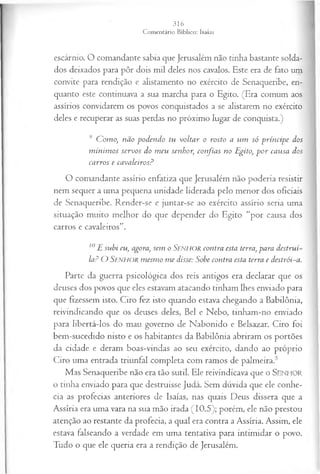 escárnio. O comandante sabia que Jerusalém não tinha bastante solda­
dos deixados para pôr dois mil deles nos cavalos. Este era de fato um
convite para rendição e alistamento no exército de Senaqueribe, en­
quanto este continuava a sua marcha para o Egito. (Era comum aos
assírios convidarem os povos conquistados a se alistarem no exército
deles e recuperar as suas perdas no próximo lugar de conquista.)
9 Como, não podendo tu voltar o rosto a um só príncipe dos
m ínim os servos do m eu senhor, confias no Egito, p o r causa dos
carros e cavaleiros?
O comandante assírio enfatiza que Jerusalém não poderia resistir
nem sequer a uma pequena unidade liderada pelo menor dos oficiais
de Senaqueribe. Render-se e juntar-se ao exército assírio seria uma
situação muito melhor do que depender do Egito “por causa dos
carros e cavaleiros”.
10E subi eu, agora, sem o Senhor contra esta terra, para destruí~
la? O Senhor m esm o m e disse: Sobe contra esta terra e destrói-a.
Parte da guerra psicológica dos reis antigos era declarar que os
deuses dos povos que eles estavam atacando tinham lhes enviado para
que fizessem isto. Ciro fez isto quando estava chegando a Babilônia,
reivindicando que os deuses deles, Bel e Nebo, tinham-no enviado
para libertá-los do mau governo de Nabonido e Belsazar. Ciro foi
bem-sucedido nisto e os habitantes da Babilônia abriram os portões
da cidade e deram boas-vindas ao seu exército, dando ao próprio
Ciro uma entrada triunfal completa com ramos de palmeira.5
Mas Senaqueribe não era tão sutil. Ele reivindicava que o SENHOR
o tinha enviado para que destruísse Judá. Sem dúvida que ele conhe­
cia as profecias anteriores de Isaías, nas quais Deus dissera que a
Assíria era uma vara na sua mão irada (10.5); porém, ele não prestou
atenção ao restante da profecia, a qual era contra a Assíria. Assim, ele
estava falseando a verdade em uma tentativa para intimidar o povo.
Tudo o que ele queria era a rendição de Jerusalém.
 