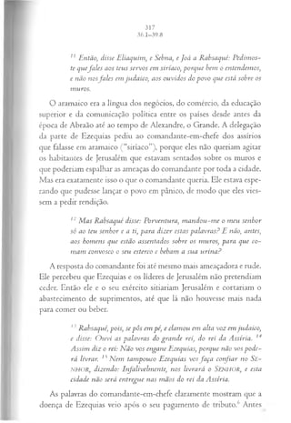 11 Então, disse Eliaquim, e Sebna, e Joá a Rabsaqué: P edim os-
te quefa les aos teus servos em siríaco, porque bem o entendem os,
e não nosfa les em judaico, aos ouvidos do povo que está sobre os
muros.
O aramaico era a língua dos negócios, do comércio, da educação
superior e da comunicação política entre os países desde antes da
época de Abraão até ao tempo de Alexandre, o Grande. A delegação
da parte de Ezequias pediu ao comandante-em-chefe dos assírios
que falasse em aramaico (“siríaco”), porque eles não queriam agitar
os habitantes de Jerusalém que estavam sentados sobre os muros e
que poderiam espalhar as ameaças do comandante por toda a cidade.
Mas era exatamente isso o que o comandante queria. Ele estava espe­
rando que pudesse lançar o povo em pânico, de modo que eles vies­
sem a pedir rendição.
12 M as Rabsaqué disse: Porventura, m an dou-m e o m eu senhor
só ao teu senhor e a ti, para dizer estas palavras? E não, antes,
aos hom ens que estão assentados sobre os m uros, para que co­
m am convosco o seu esterco e bebam a sua urina?
A resposta do comandante foi até mesmo mais ameaçadora e rude.
Ele percebeu que Ezequias e os líderes de Jerusalém não pretendiam
ceder. Então ele e o seu exército sitiariam Jerusalém e cortariam o
abastecimento de suprimentos, até que lá não houvesse mais nada
para comer ou beber.
13Rabsaqué, pois, se pôs em pé, e clam ou em alta voz em judaico,
e disse: O u vi as palavras do gran de rei, do rei da Assíria. 14
Assim diz o rei: Não vos engane Ezequias, porque não vos pode­
rá livrar. 15N em tam pouco Ezequias vosfa ça confiar no Se-
NHOR, dizendo: Irfalivelm ente, nos livrará o SENHOR, e esta
cidade não será entregue nas m ãos do rei da Assíria.
As palavras do comandante-em-chefe claramente mostram que a
doença de Ezequias veio após o seu pagamento de tributo.6 Antes
 