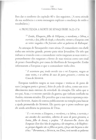 lhes dar o conforto do capítulo 40 e dos seguintes. (A nova atitude
da sua audiência e a nova mensagem explicam a mudança de estilo e
vocabulário.)
4. PROFETIZADA A MORTE DE SENAQUERIBE 36.22-37.8
22Então, E liaquim ,filho de H ilquias, o m ordom o, e Sebna, o
escrivão, eJoá ,filh o de A scfe, o chanceler, vieram a Ezequias com
as vestes rasgadas e lhefiz era m saber as palavras de Rabsaqué.
As ameaças de Senaqueribe eram sérias. O comandante-em-chefe
tinha um exército grande, pronto para sitiar Jerusalém. Os três que
tinham se reunido com o comandante então rasgaram as suas vestes —
provavelmente eles rasgaram a frente de suas túnicas como um sinal
de pesar e humilhação, por causa da blasfêmia de Senaqueribe. Então
informaram a Ezequias o que o comandante tinha dito.
1 E aconteceu que, tendo ouvido isso o rei Ezequias, rasgou as
suas vestes, e se cobriu de saco de pano grosseiro, e entrou na
Casa do SENHOR.
Ezequias também rasgou as suas roupas e vestiu-se de pano de
saco (aniagem preta e grossa), feito de pelo de cabra, como um reco­
nhecimento mais extenso da seriedade da situação. Ele sabia que o
seu pai, Acaz, e o recente partido da guerra, que tinham confiado na
Assíria, estavam errados. Ele percebia que a sua única esperança esta­
va no SENHO R. Assim ele entrou publicamente no templo para buscar
a ajuda prometida do SEN H O R. Ele queria que o povo soubesse que
ele ainda acreditava na promessa de Deus.
2 E o rei enviou a Eliaquim, o mordomo, e a Sebna, o escrivão, e
aos anciãos dos sacerdotes, cobertos de sacos de pano grosseiro, a
Isaías, filh o de Amoz, o profeta. 3 E disseram-lhe: Assim diz
Ezequias: Este dia é dia de angústia, e de vitupérios, e de blasfêmi­
as, porque chegados são osfilh os ao parto, eforça não há para os dar
à luz. 4 Porventura, o SENHOR, teu D eus, terá ouvido as palavras
 