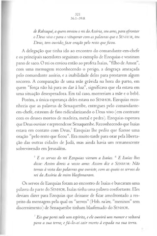 de Rabsaqué, a quem enviou o rei da Assíria, seu amo, para afrontar
o D eus vivo e para o vituperar com as palavras que o SENHOR, teu
D eus, tem ouvido;Jaze oração pelo resto queficou .
A delegação que tinha ido ao encontro do comandante-em-chefe
e os principais sacerdotes seguiram o exemplo de Ezequias e vestiram
pano de saco. O rei os enviou então ao profeta Isaías, “filho de Amoz”,
com uma mensagem reconhecendo o perigo, a desgraça ameaçada
pelo comandante assírio, e a inabilidade deles para prestarem algum
socorro. A comparação de uma mãe grávida na hora do parto, em
quem “força não há para os dar à luz”, significava que ela estava em
uma situação desesperadora. Em tal caso, morreriam a mãe e o bebê.
Porém, a única esperança deles estava no SEN H O R. Ezequias reco­
nhecia que as palavras de Senaqueribe, entregues pelo comandante-
em-chefe, estavam de fato ridicularizando o Deus vivo (em contraste
com os deuses mortos de madeira, metal e pedra). Ezequias esperava
que Deus ouvisse e repreendesse Senaqueribe. Reconhecendo que Isaías
estava em contato com Deus,7 Ezequias lhe pediu que fizesse uma
oração “pelo resto que ficou”. Era muito tarde para orar pela liberta­
ção das outras cidades de Judá, mas ainda havia um remanescente
sobrevivendo em Jerusalém.
5 E os servos do rei Ezequias vieram a Isaías. 6 E Isaías lhes
disse: A ssim direis a vosso amo: A ssim diz o Senhor: Não
tem as à vista das palavras que ouviste, com as quais os servos do
rei da A ssíria de m im blasfemaram.
Os servos de Ezequias foram ao encontro de Isaías e buscaram uma
palavra da parte do SENHOR. Isaías tinha uma palavra confortante. Eles
deviam dizer para Ezequias que deixasse de ficar amedrontado a res­
peito da mensagem pela qual os “servos” (Heb. na are, “meninos” sem
discernimento) de Senaqueribe tinham blasfemado do SENHOR.
7Eis que porei nele um espírito, e ele ouvirá um ru m or e voltará
para a sua terra; e fá -lo -e i cair m orto à espada na sua terra.
 