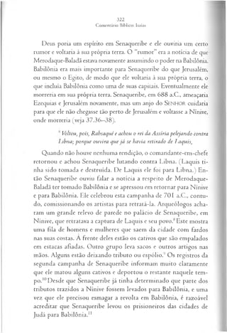 Deus poria um espírito em Senaqueribe e ele ouviria um certo
rumor e voltaria à sua própria terra. O “rumor” era a notícia de que
Merodaque-Baladã estava novamente assumindo o poder na Babilônia.
Babilônia era mais importante para Senaqueribe do que Jerusalém,
ou mesmo o Egito, de modo que ele voltaria à sua própria terra, o
que incluía Babilônia como uma de suas capitais. Eventualmente ele
morreria em sua própria terra. Senaqueribe, em 688 a.C., ameaçaria
Ezequias e Jerusalém novamente, mas um anjo do SEN H O R cuidaria
para que ele não chegasse tão perto de Jerusalém e voltasse a Nínive,
onde morreria (veja 37.36—
38).
Vòltou, pois, Rabsaqué e achou o rei da Assíria pelejando contra
Libna; porque ouvira que já se havia retirado de Laquis,
Quando não houve nenhuma rendição, o comandante-em-chefe
retornou e achou Senaqueribe lutando contra Libna. (Laquis ti­
nha sido tomada e destruída. De Laquis ele foi para Libna.) En­
tão Senaqueribe ouviu falar a notícia a respeito de Merodaque-
Baladã ter tomado Babilônia e se apressou em retornar para Nínive
e para Babilônia. Ele celebrou esta campanha de 701 a.C., contu­
do, comissionando os artistas para retratá-la. Arqueólogos acha­
ram um grande relevo de parede no palácio de Senaqueribe, em
Nínive, que retratava a captura de Laquis e seu povo.8Este mostra
uma fila de homens e mulheres que saem da cidade com fardos
nas suas costas. A frente deles estão os cativos que são empalados
em estacas afiadas. Outro grupo leva sacos e outros artigos nas
mãos. Alguns estão deixando tributo ou espólio.9 Os registros da
segunda campanha de Senaqueribe informam muito claramente
que ele matou alguns cativos e deportou o restante naquele tem­
po.10Desde que Senaqueribe já tinha determinado que parte dos
tributos trazidos a Nínive fossem levados para Babilônia, e uma
vez que ele precisou esmagar a revolta em Babilônia, é razoável
acreditar que Senaqueribe levou os prisioneiros das cidades de
Judá para Babilônia.1
1
 